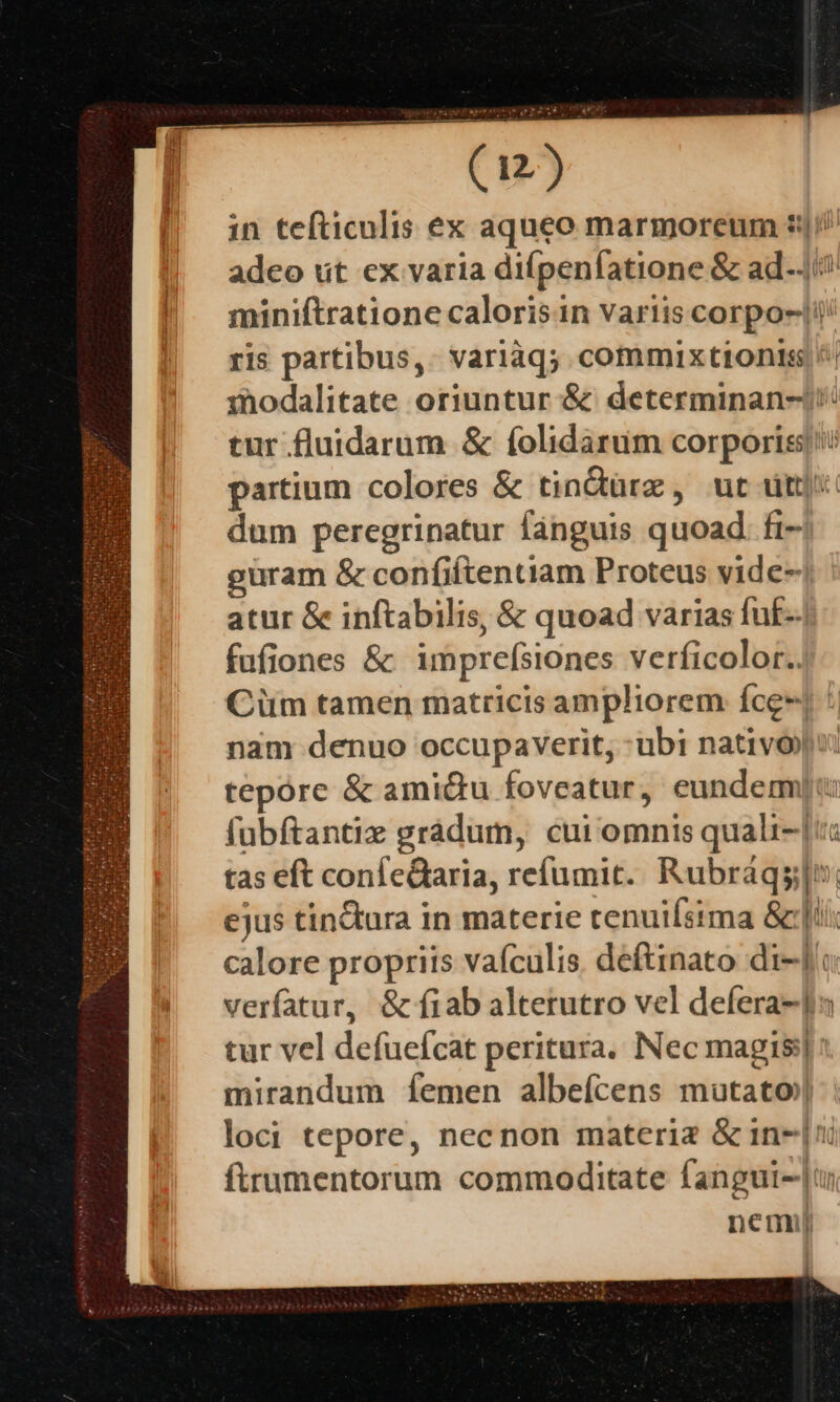 in tefticulis ex aqueo marmoreum |// adeo ut ex varia diípenfatione &amp; ad-Ji | miniftrationecalorisin variis corpo-|i/ ris partibus,. variàq; commix tionis; /| inodalitate oriuntur &amp; determinan-): tur fluidarum &amp; folidarum corporis: partium colores &amp; tindürz , ut dt]: dum peregrinatur fanguis quoad. fi- guram &amp; confiftentiam Proteus vide- atur &amp; inftabilis, &amp; quoad varias fuf-. fufiones &amp; imprefsiones verficolor.. Cüm tamen matricis ampliorem íce*j : nam denuo occupaverit, ubi nativo): tepóre &amp; ami&amp;u foveatur, eundemn: fubftantiz grádum, cui omnis quali-| tas eft confeQaria, refumit. Rubráqs;[; ejus tin&amp;ura in materie tenuiístma &amp;:|ti. calore propriis vafculis. deftinato di-Jc verfatur, &amp; fíiab alterutro vel defera-]s tur vel defuefcat peritura. Nec magis] : mirandum Ííemen albeícens mutato) loci tepore, necnon materia &amp; in-| ftrumentorum commoditate fangui-|u nemi