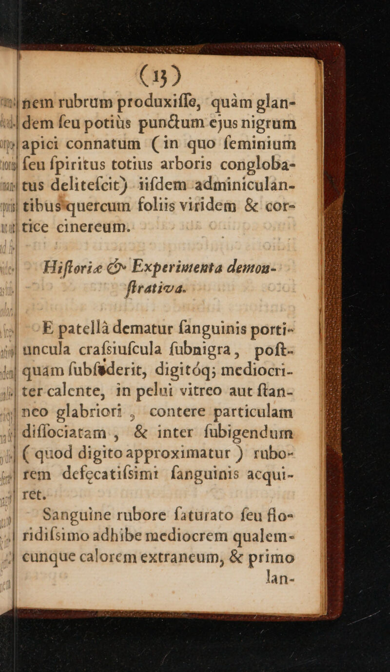 ni mem rubrum produxiffe, quàm glan- || dem feu potius punctum ejus nigrum |apici connatum (in quo feminium ug feu fpiritus totius arboris congloba- 2| tus delitefcit) - iifdem :adminiculan- w| tibussquercum foliis viridem &amp; cor- ig tice cinereum. Hiflorie Q Experimenta demon- firativa. E patellà dematur fanguinis porti- ii| uincula. crafsiufcula fübnigra, poft. lal qaum (ubíaderit, digitóq; mediocri- |tercalente, in pelui vitreo aut ftan- /4] neo glabriori , , contere particulam | diffociatam , &amp; inter fubigendum ! m iod digito approximatur ) rubo- (4| rem. defecatiísim: fanguinis acqui- Ah ECC. Sanguine rubore faturato feu flo- | ridiísimo adhibe mediocrem qualem- j| cunque calorem extraneum, &amp; primo | lan-