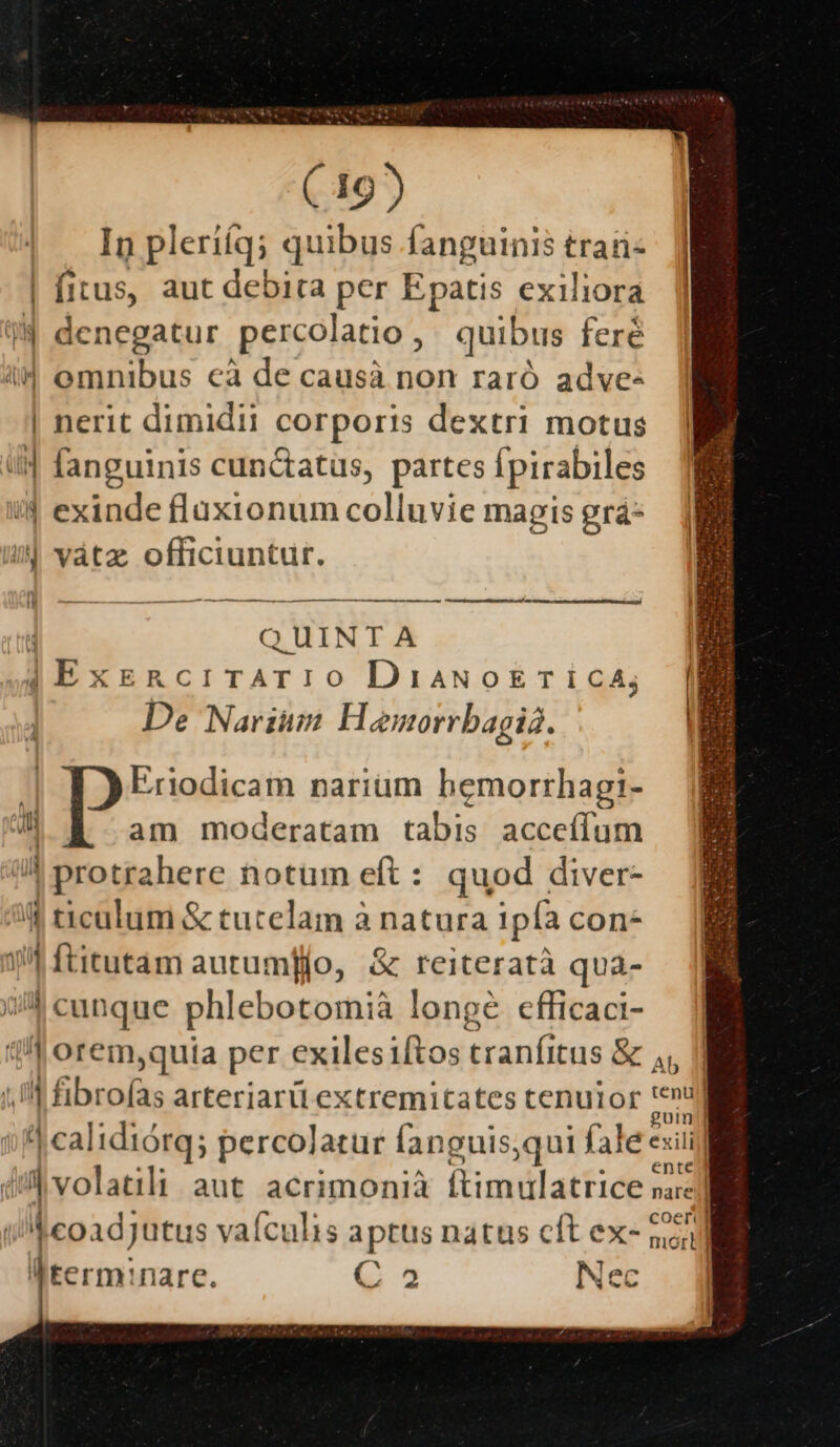 In pleriíq; quibus fanguinis trari- | fitus, aut debita per Epatis exiliora 9W denegatur percolatio,, . quibus feré i4 omnibus cà de causà non raró adve- | nerit dimidii corporis dextri motus t fanguinis cunctatus, partes fpirabiles !4 exinde flüux1ionum colluvie magis grá- i| vátz officiuntur. | QUINTA 4 ExERcriTATIO DiaNoETIiCA; De Narium H emorrbagiá. Eriodicam narium hemorrhagi- am moderatam tabis acceífum an |protrahere notum eft : quod diver- (t ticalum &amp; tutelam à natura ipfa con- 1| ftitutam autumfjo, &amp; reiteratà qua- 0^ cunque phlebotomià longe cfficaci- 4 orem,quta per exilesiftos tranfitus &amp; 4, Ill fibrofas arteriarü extremitates tenutor : jr silcalidióra; percolatur fanguis,qui fale exili iil volatili aut acrimonià [timulatrice nare] iMeoadjutus vafculis aptus natus cft ex- 251] lterminare. G 3 Nec * So Am