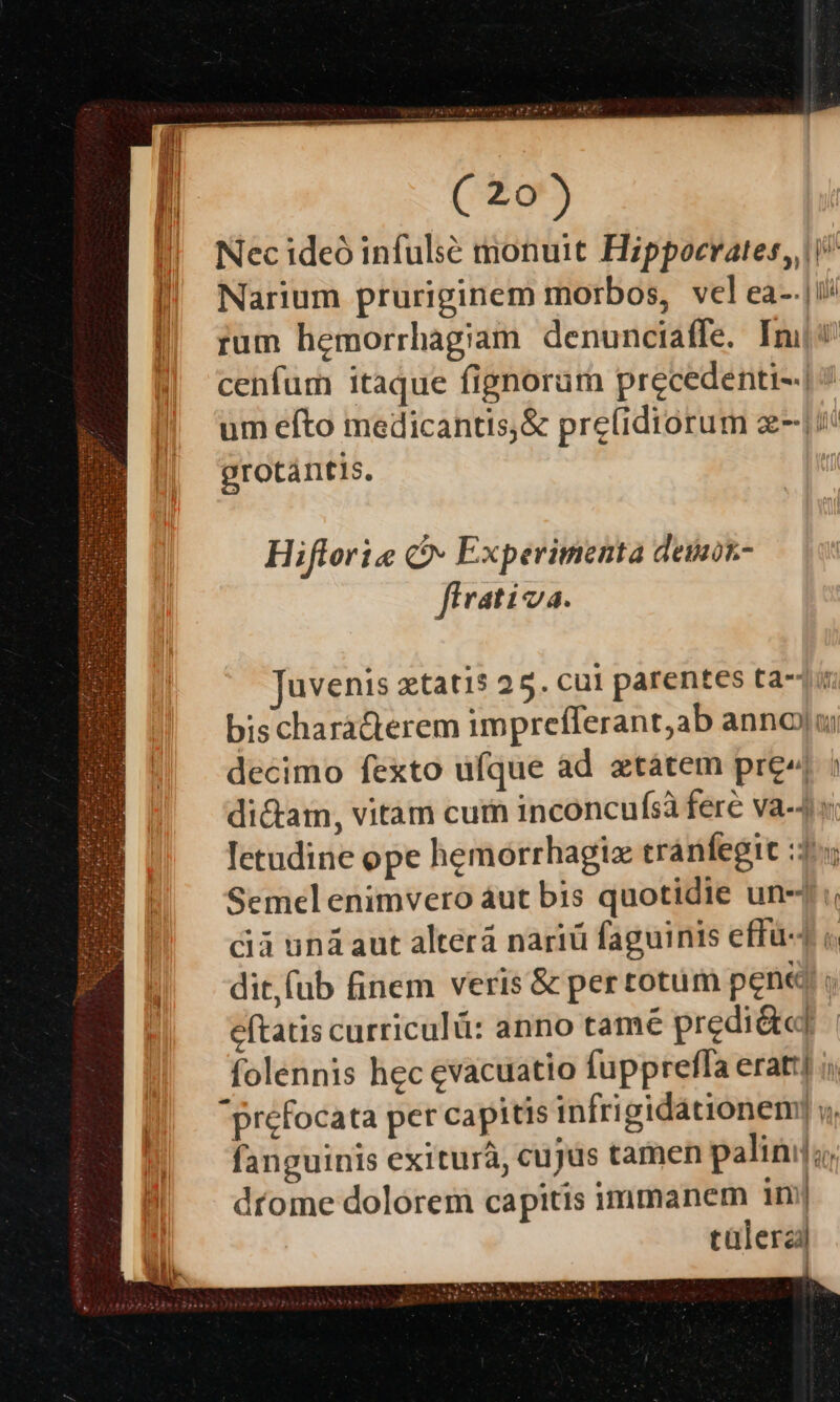 Nec ideó infulsé monuit Hippocrates, i? Narium pruriginem morbos, vel ea-.|ii/ rum hemorrhagiam denunciaffe. In cenfum itaque fignoram precedenti-.| um efto medicantis,&amp; pre(idiorum zii grotántis. Hifforie Co» Experimenta deibk- flrativa. Juvenis xtatis 25. cui parentes tat: bischaràcterem imprefferant;ab annoyu; decimo fexto ufque àd xtátem pre ; dicam, vitam cur inconcufsà fere va-4 « letudine ope hemorrhagiz tránfegit :3:4 Semel enimvero áut bis quotidie un-j :; cà uná aut alterá nariü faguinis effü- ; dit, fub finem veris &amp; per totum pene « eftatis curriculü: anno tamé predi&amp;«] folennis hec evacuatio fupprefla erati] ii prefocata per capitis infrigidationem] y, fanguinis exiturà, cujus tamen palinij;, díome dolorem capitis immanem im| cülerzi