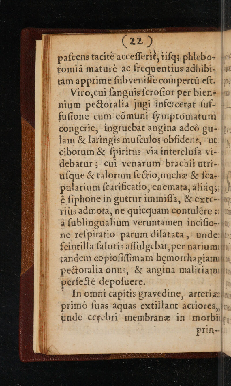 pafcens tacite accefferit, iifq; phlebo- tomià mature ac frequentiusadhibi-. ii tam apprime fübvenidfe compertü eft. |; Viro,cui fanguisferofior per biens (u: nium pedoralia jugi infercerat fuf- fufione cum comüni fymptomatum | congerie, ingruebat angina adceó gu- |i; lam &amp; laringis mufculos obfidens, ut:| ; ciborum &amp; fpiritus viainterclufa vi- | debatur; cui venarum brachii utri- ufque &amp; talorum fedtio,nuchz &amp; fca-. |. pularium fcarificatio, enemata, aliáqs;| € fiphone in guttur immifíla, &amp; exte--|om rius admota, ne quicquam contulére :: à fublingualium veruntamen incifio--|a ne refpiratio parum dilatata, unde: fcintilla falutis affulgcbat, per narium tandem copiofiffimam hemorrhapiamifi pe&amp;oralia onus, &amp; angina malitiam perfecte depofuere. | ^ Inomni capitis gravedine, arteriz:|o; primo fuas aquas extillant acriores, |n; unde cerebri membranz in morbi; | prin-|