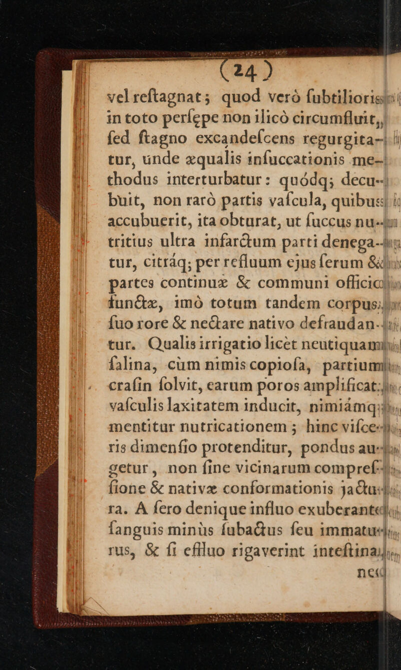 velreftagnat; quod veró fubtiliorisi in toto períepe non ilicó circumfluit,, fed ftagno excandefcens regurgita-. tur, ünde zqualis infuccationis me-| thodus interturbatur: quódq; decu-- buit, non raró pattis vaícula, quib T accubuerit, ita obturat, ut fuccus nu-4 tritius ultra infartum parti denega-4: tur, citráq; per refluum cjusferum edic partes continuz &amp; communi officio) funiz, imo totum tandem corpus; fuo rore &amp; neQare nativo defraudan.. tur. Qualisi irrigatio licet neutiquam 7 falina, cüm nimis copiofa, anges s crafin folvit, carum poros — vaículis laxis inducit, nimiámq:? mentitur nutricationem 5 hinc vifce«di. ris dimenfio protenditar,. pondus auda setur, non fine vicinarum compref-. fione &amp; native conformationis 3aQtu«d; ra. À fero denique influo exuberant«;; fanguis minüs fabaQus feu immatud;, rus, &amp; ft efiluo rigaverint inteftinaj, nci € | [-— —;