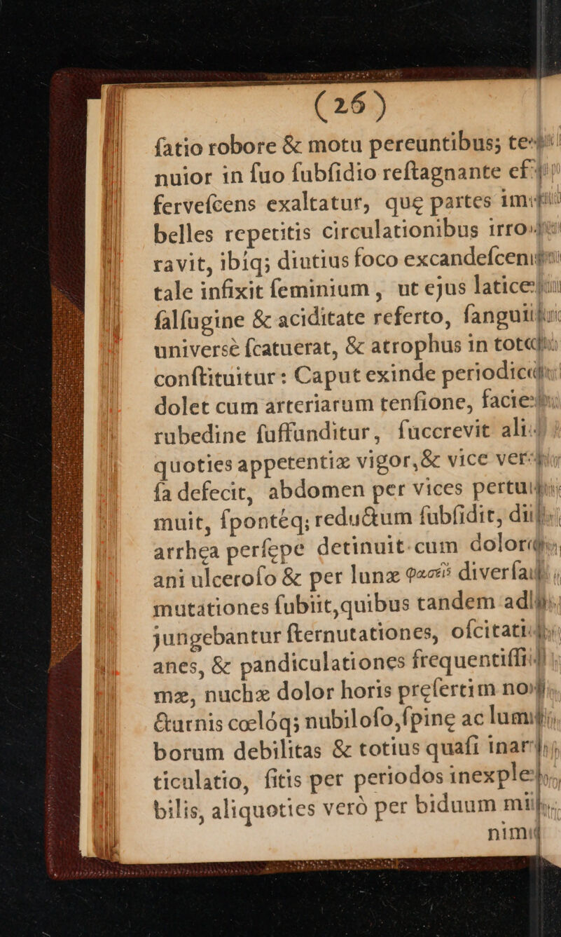 — - ; | fatio robore &amp; motu pereuntibus; te4^ nuior in fuo fubfidio reftagnante eff fervefcens exaltatur, qug partes imf belles repetitis circulationibus irro»pe ravit, ibiq; diutius foco excandefcenips: tale infixit feminium, ut ejus laticeju: falfügine &amp; aciditate referto, fanguiijur universé fcatuerat, &amp; atrophus in tot«ft: conftituitur: Caput exinde periodicdiu: dolet cum arteriarum tenfione, facie rubedine füffunditur, fuccrevit ali: quoties appetentix vigor,&amp; vice verd ía defecit, abdomen per vices pertuipi, muit, fponteq; redu&amp;um fübfidit, dili arrhea perfepe detinuit. cum dolori ani ulcerofo &amp; per lunz 9226 diverfa. mutationes fubiitquibus tandem adly;. jungebantur fternutationes, oícitatido anes, &amp; pandiculationes frequentiffi 4 | mz, nuchx dolor horis prefertim nofi. &amp;urnis coclóq; nubilofo,fpine ac lumi, borum debilitas &amp; totius quaft inar; ticulatio, fitis per periodos inexpleb;, bilis, aliquoties veró per biduum mij... nimi