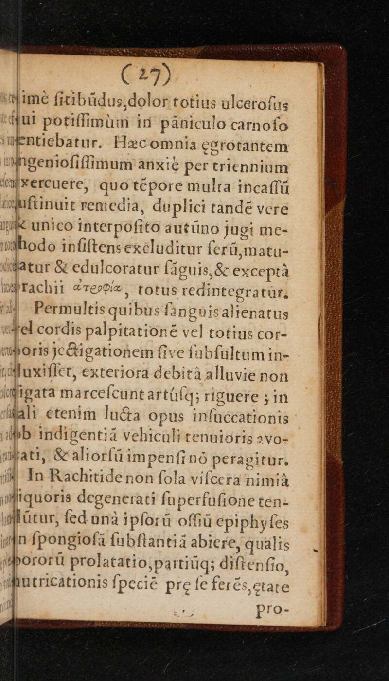 ifime ficibüdus ,dolor totius ulcerofus Mul potiíIimuui in panicul o carnofo iWentiebatur. Hac omnia cgrotantem iningeniofiflfimum anxie € per triennium 'Wxercuere, quo tepore multa incaffü iuftinuit remedia, du iplici tande vere /i« unico interpofito autüno jugi me- | diia. infiftens excluditur ferü matus datur &amp; edulcoratur [aguis. ,&amp; exceptà Wgrachii «Te»P/z, totus ; redintegratür, Permultis quibus finguis alien atus Tel cordis palpita tioné M. totius cor- boris JeGigationem (fivc f: fub fultumin- ,UluxMlet, exteriora debità alluvie non üffigata miaeeefcihm aer qi riguere ;in ! Ne etenim lucta opus infuccationis imb indipentià vehiculi tenuióris 2vo- Mati, &amp; aliorfüimpenfin nó peragitur. àl Éo Rachitidenon fola ifa ra nimià ifquoris degenerati fu: perfufione ten- wi'ütur, fed anà iplorü offiü epiphyfes jn fpongiofa fubflantià abiere qualis iborortü prolatatio, ;partiüg; diflenfio, afutricationis fpecie pre fe fercs,ctate pro