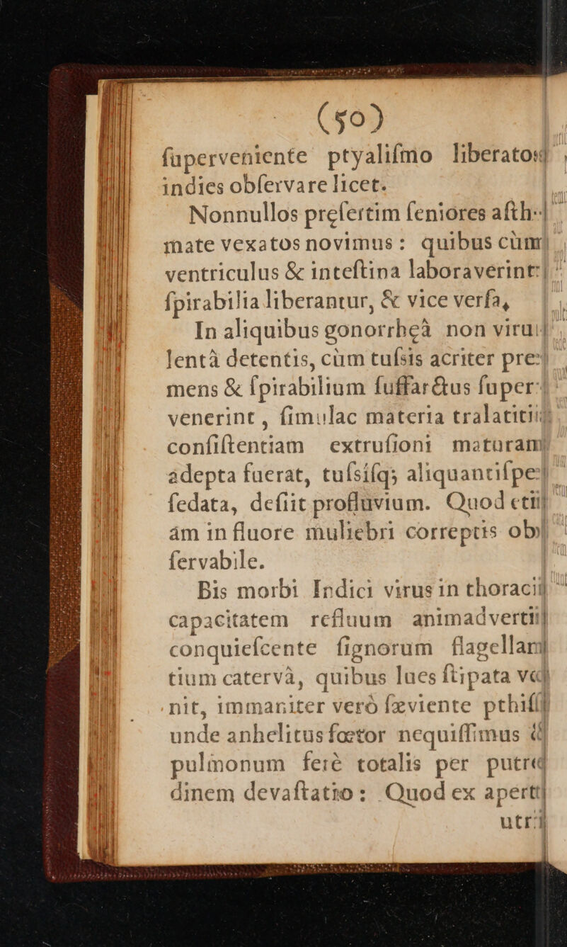 fuperveniente ptyalifmo liberatos] | indies obfervare licet. Nonnullos prefertim feniores afth-] mate vexatos novimus: quibus cum ventriculus &amp; inteftina laboraverint:] fpirabilia liberantur, &amp; vice verfa, In aliquibus gonorrheà non virui| lentà detentis, cüm tufsis acriter pre:j mens &amp; fpirabilium fuffar&amp;us fuper: venerint , fimulac materia tralatitii conílftentiam extrufioni moturam adepta fuerat, tufsífqs aliquantifpe] fedata, defiit profluvium. Quod cttij ám in fluore muliebri correptis ol» fervabile. Bis morbi Indici virus in choraci]  capacitatem refluum animad verti!] conquiefcente fignorum flagellar] tium catervà, quibus lues ftipata v«j nit, immaniter veró fzviente pthifli unde anhclitusfoetor nequiffimus € pulmonum fe:é totalis per putre dinem devaftatio: Quod ex apertt] utr: