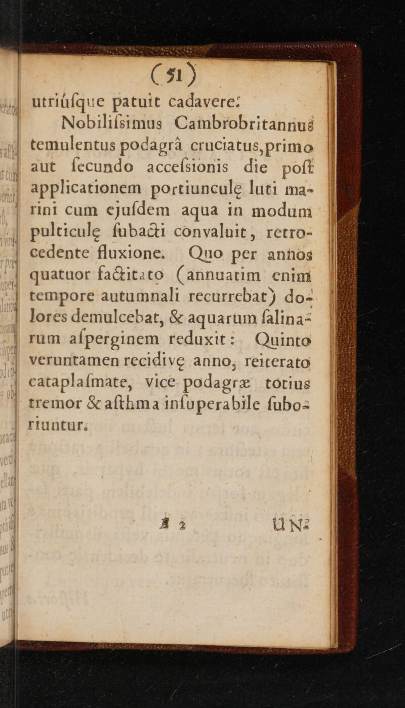CN) utriülque patuit cadavere: Nobiliísimus Cambrobritannué temulentus podagrà cruciatus, primo aut Íecundo accefsionis die poft | applicationem portiuncule luti ma- || rini cum ejufdem aqua in modum | pulticule. fuba&amp;i convaluit, retro- cedente fluxione. Quo per annos quatuor fa&amp;it.to ( annuatim enim tempore autumnali recurrebat) do- lores demulcebat, &amp; aquarum falinaz rum alperginem. reduxit: | Quinto veruntamen recidive anno, reiterato cataplafmate, Vice podagra: totius tremor &amp; afthma infuperabile fubos riüntur;