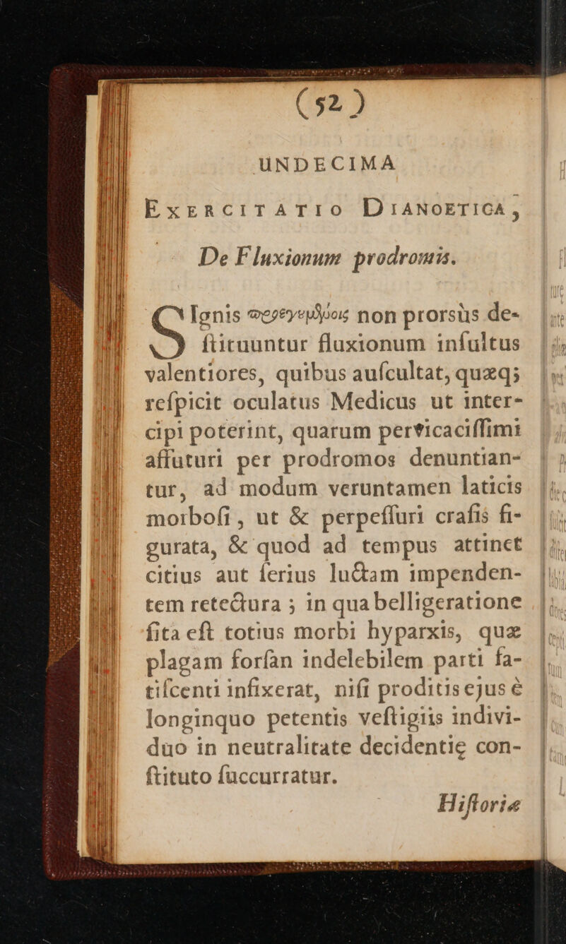 UNDECIMA ExERCITATIO D 1:ANOoETICA , De Fluxionum. prodrom. ( * lenis *ece»«oos non prorsus de- . füicuuntur fluxionum infultus valentiores, quibus aufcultat, quzq; refpicit oculatus Medicus ut inter- cipi poterint, quarum per*icaciffimi affuturi per prodromos denuntian- tur, ad modum veruntamen laticis morbo(i, ut &amp; perpeffuri crafis fi- gurata, &amp; quod ad tempus attinct citius aut ferius lu&amp;am impenden- tem reteQura ; in qua belligeratione fita eft totius morbi hyparxis, quz plagam forfan indelebilem parti fa- tilcenti infixerat, nifi proditiscjuse longinquo petentis veftigiis indivi- duo in neutralitate decidentig con- ftituto füccurratur. H iflorie