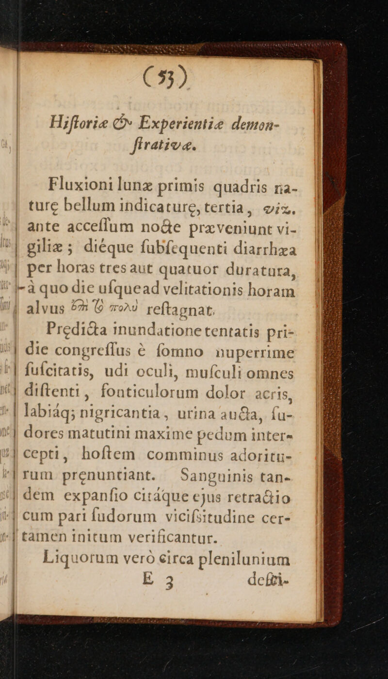 E ' Hiflori Qv Experientie demoa- firativa. Fluxioni lunz primis quadris ria- ture bellum indicature, tertia, iz. ante acceffum no&amp;e przveniunt vi- giliz; dieque fubfequenti diarrhza per horas tresaut quatuor duratura, | | lo 4 alvus 525 (9 7^9 reftagnat. Predida inundatione tentatis pri- die congreífus € fomno nuperrime fuícitatis, udi oculi, mufculi omnes diftenti , fonticulorum dolor acris, labiáq; nigricantia, urina auda, fu- dores matutini maxime pedum inter- cepti, hoftem comminus adoritu- rum prenuntiant. Sanguinis tan- l 4 Liquorum vero eirca plenilunium