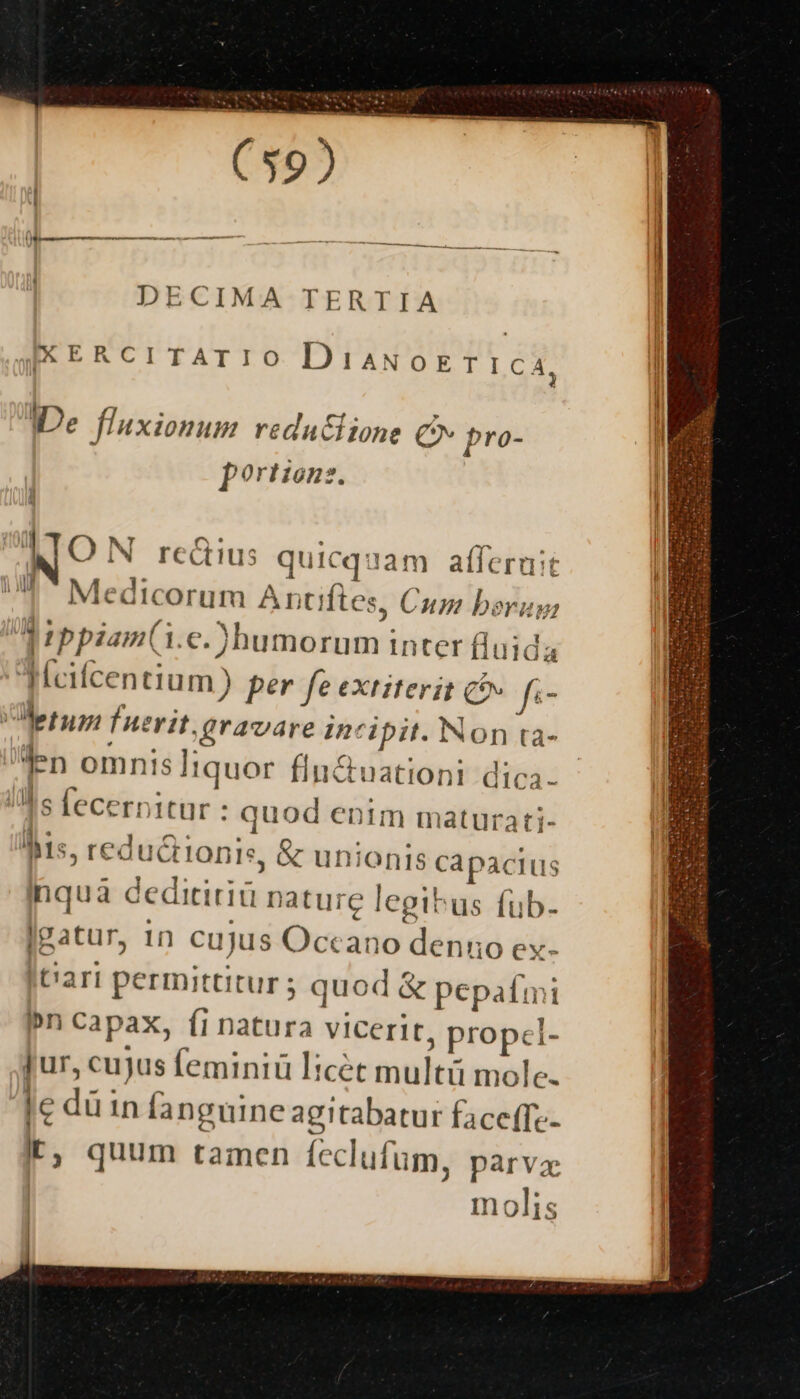 DECIMA T ERTIA AXERCITAIIO DiaNoETICA, De fluxionum redu&amp;iione C pro- portzonz. | NO N rectius quicquam afferuit UP Medicorum Antiftes, Cum bera: M rppiam(i.c.)humorum inter fluida lKfcifcentium ) per fe extiterit c» f«- erum fnerit; gravare incipit. Non ta- I s fecernitur : quod entm maturati- Mis, redu C HonIs, &amp; unionis capacius hquà ceditiriü nature legibus fub. gatur, 1n cuJus Occano denuo ex. It'ari permittitur ; quod &amp; pepa£mi n capax, fi natura vicerit, propel- Jur, cujus feminiü licét multü mole. [e dü in fanguine agitabatur faceffe- E, quum tamen feclufum, parva molis