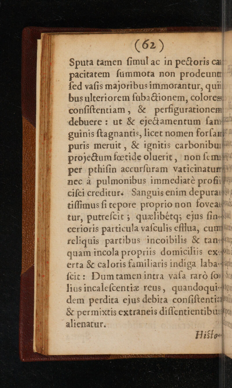 (9) Sputa tamen fimul ac in pe&amp;oris caij acitatem. fümmota non prodeunt] fed vafis majoribus immorantur, quiij bus ulteriorem füba&amp;tionem, colores; confiftentiam , &amp; perfigurationem debuere : ut &amp; ejectamentum fan? guinis ftagnantis, licet nomen forfan uris meruit , &amp; 1gnitis carbonibui proje&amp;um fcetide oluerit,/ non femi l per prhifin accurfüram vaticihadail nec à puleonibus imrmediaté profi cifci creditar«. Sanguis enim depuraiyf jh tiffimus fi tepore proprio non ir (d tur, putreícit ; ; quxlibétq; ejus fia4! cerioris ; particul la vafculis dftlua, cum] | rc]: iquis part! ibus incoibilis &amp; tandi Ü quamincola propi r1is domicilii s ex P | erta &amp; caloris familiaris i ndiga laba- li ícic: Dumtamenintra vafa raró (oi hx liusincalefcentix reus, quandoqui-d dem perdita ejus debira confiftentizdbh &amp; permixtis extranets diflentientibu: Ji alienatur. | Hisle 1