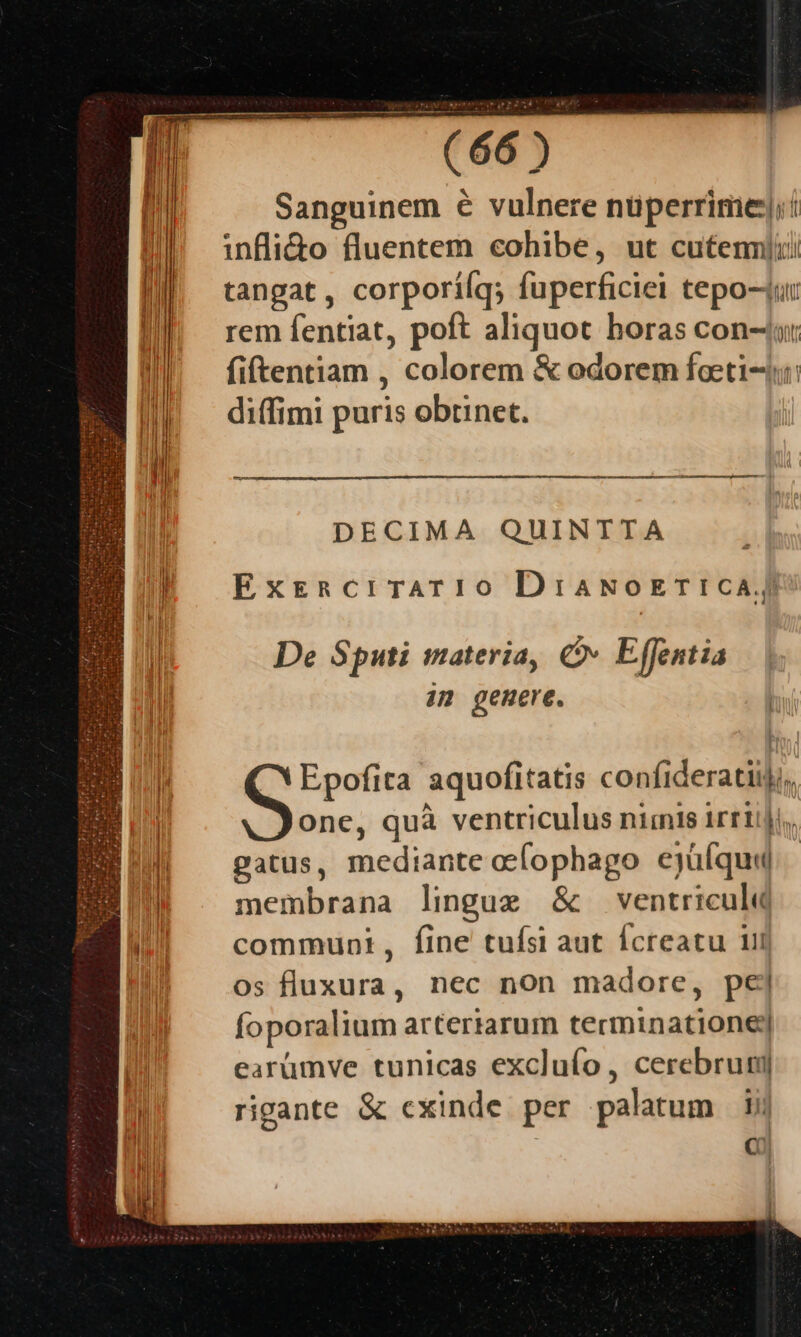 Sanguinem € vulnere nuperrime]: infli&amp;to fluentem cohibe, ut cutennlii tangat, corporiíq; fuperficiei tepo-4ur rem fentiat, poft aliquot horas con-ju: fiftentiam , colorem &amp; odorem faeti-: diffimi puris obtinet. — M M—'À DECIMA QUINTTA Ext&amp;RcrTATI0 DiaNoETICA, De Sputi materia, C Effentia im genere. bu Epofita aquofitatis confi deracil li. one, quà ventriculus niinis irriiji,. gatus, Biodiite oefophago ejüfqu« membrana lingug &amp; ventriculd communi, fine tuísi aut Ícreatu uii os fluxura, nec non madore, pej foporalium arteriarum técminaditdi earüumve tunicas excluío, cerebrum rigante &amp; cxinde per palatum li C0)