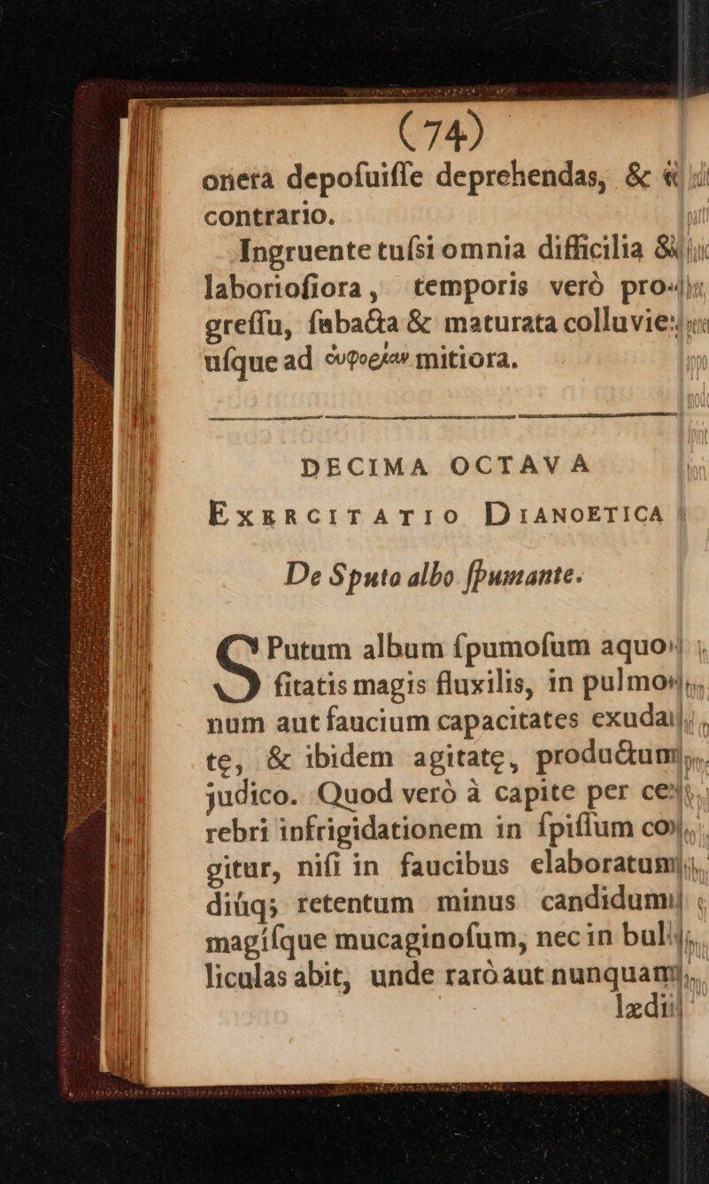 onera depofuiffe deprehendas, &amp; « i contrario. | Ingruente tufsi omnia difficilia S4 jii laboriofiora, temporis veró pro«j; greffu, faba&amp;a &amp; maturata colluvie::: uíque ad ovpoeja» tmitiora. ———— JC —À———OgMgMÓM ot DECIMA OCTAVA ExgRciTATIO DiANOETICA | De Sputa albo [pumante. Putum album fpumofum aquo» ; fitatis magis fluxilis, in pulmo). num aut faucium capacitates exudaij;, te, &amp; ibidem agitate, produdum,,. judico. Quod veró à capite per ce. rebri infrigidationem in fpiffum co. gitur, nifi in faucibus elaboratum]; diüq; retentum minus candidum ; magííque mucaginofum, nec in bul; liculas abit, unde raróaut nunquamy,, e lxdii