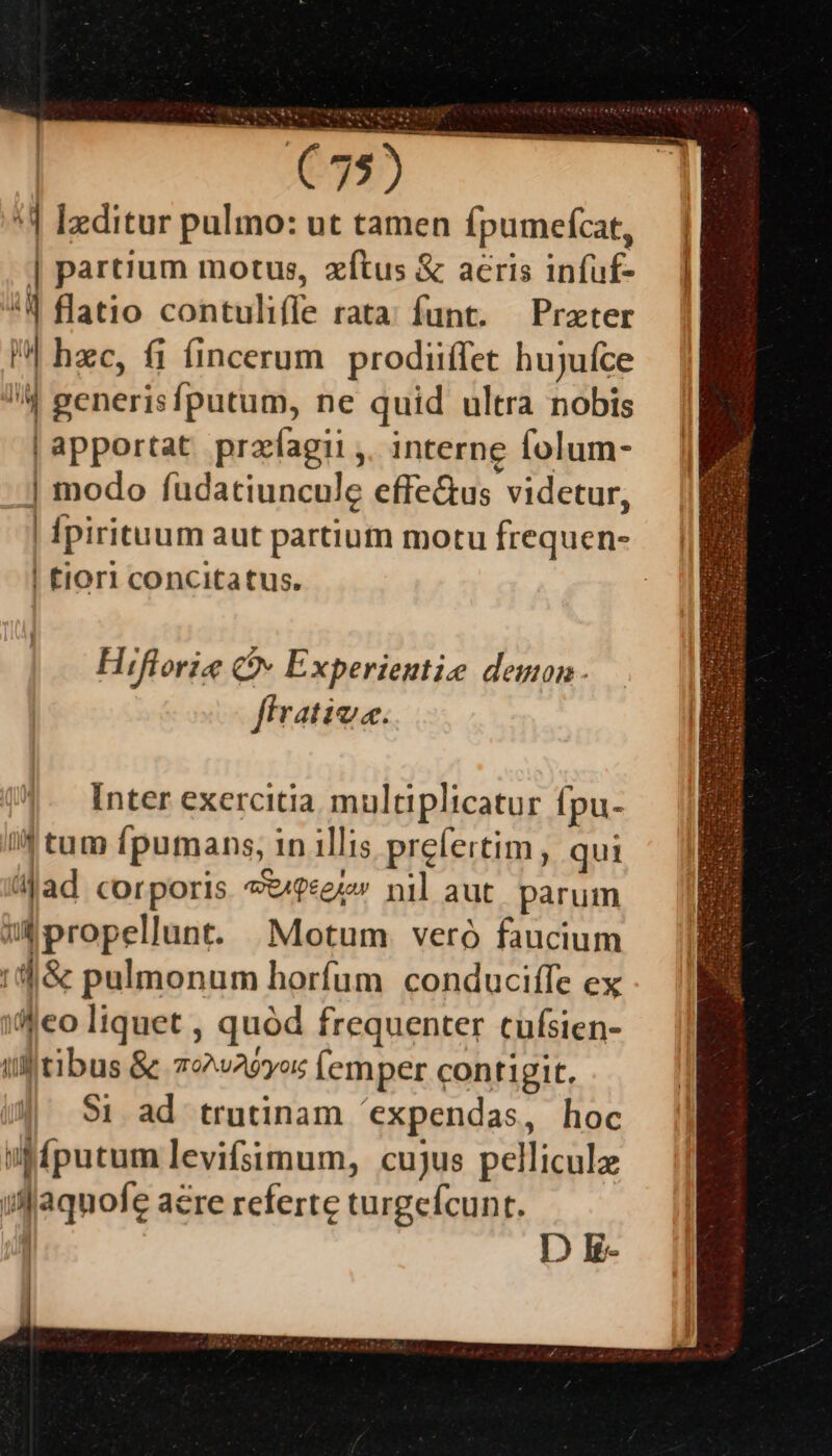 *4 Ixditur pulmo: ut tamen fpumefcat, — | | partum motus, zítus &amp; acris infuf- I| | *| flatio contuliffe rata; funt. — Prater | hzc, fi fincerum prodiiffet hujufce 4 generisfputum, ne quid ultra nobis |apportat przfíagii ,. interne folum- | modo füdatiuncule effe&amp;us videtur, | fpirituum aut partium motu frequen- | tiOr1 concitatus. Hiflorie Qv Experientie demon. firativa. Inter exercitia multiplicatur ípu- If tum fpumans, in illis prefertim, qui 4jad corporis *t/?«e7» nil aut. parum mibpropellunt. —;Motum veró faucium 1t &amp; pulmonum horfum conduciffe ex i'eo liquet , quód frequenter cufsien- il tibus &amp; 79w29y»s (emper contigit. 91 ad trutinam 'expendas, hoc iffputum levifsimum, cujus pelliculz ifaquofe acre referte turgefcunt. DE.