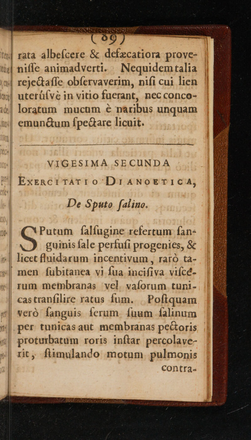 Ó—ÀÀ ^ * us est A Ud. n ———— —— — n. T RUPES c RM pe QN D C) ——————— ———————————— —— — VIGESIMA SECUNDA De S puto fal ino. Putum falfugine refertum fan: guinis fale perfufi progenies, &amp; castranfilire ratus fum. Pofiquam veró fanguis ferum. fuum falinum proturbatum roris inftar percolave- rit, fiimulando motum. pulmonis contra-