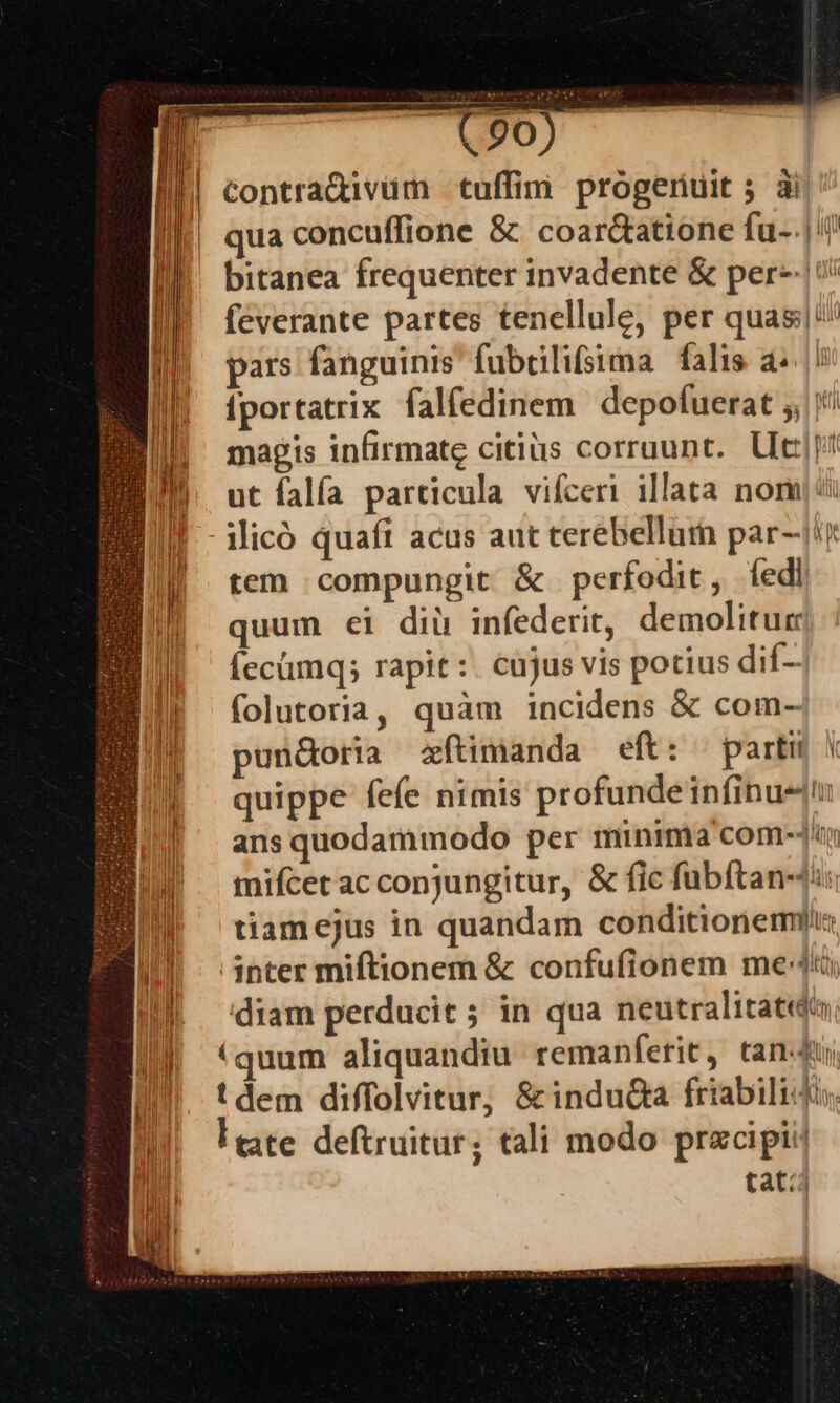 I (20) Ir Contra&amp;ivüm tuffim progeriuit 5 3i | qua concuffione &amp; coar&amp;atione fu-.|'! bitanea frequenter invadente &amp; per-|!/ feverante partes tenellule, per quas pars fanguinis. fubüilifsima falis a |! fportatrix falfedinem depofuerat ;, magis infirmate citius corruunt.. Ut]! ut falfa particula. vifceri illata nomi Micó quaft acus aut terebellum par-/i tem compungit &amp; perfodit, fedi quum ei dii infederit, demolitug JE fecümq; rapit: cujus vis potius dif- E! folutoria, quàm incidens &amp; com-| IF pun&amp;oria zftimanda eft: partu * WE ^ quippe fefe nimis profundeinfinue || ansquodammodo per minima com-]^i W'. mifcetacconjungitur, &amp; fic fübftan-4:: tiamejus in quandam conditionem Ill - inter miftionem &amp; confufionem me ] |] e. €. € 5 D] diam perducit; in qua neutralitat«d, || «quum aliquandiu. remanferit, tan-4 tdem diffolvitur, &amp; induGa friabilidis uh eate deftruitur; tali modo przcipii! jn tat?