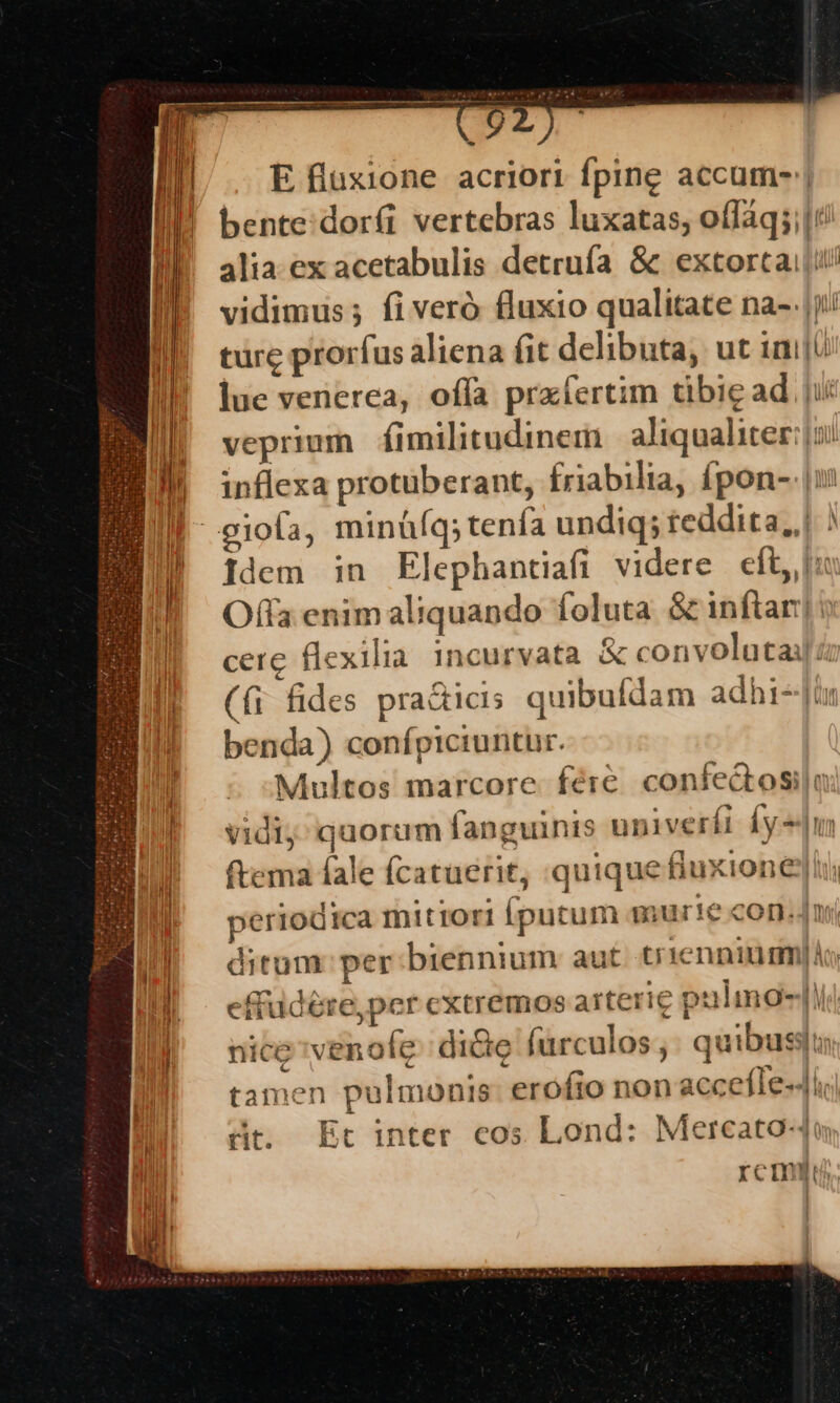 m————9 E fluxione acriori fpine accum- | bente:dorfi vertebras luxatas; oífàq;;|': alia ex acetabulis detrufa &amp; extorta |i vidimus; fiveró fluxio qualitate na- |j türe prorfus aliena fit delibuta, ut imi: lue venerea, offa prxfertim tibie ad ji veprium fimilitudinem | aliqualiter: joi inflexa protuberant, friabilia, £pon- |i | giofa, minüíq;tenía undiq; teddita, | ) idem in Elephantiafi videre eít, |: Offa enim aliquando foluta &amp; inftar]: UE cerc flexilia incurvata &amp; convolutai z | ((1 fides pra&amp;icis quibufdam adhi--Jir benda) confpiciuntur. Multos marcore féreé. confedtosila |^ vidi quorum fanguinis upiverfi fy |n ftema fale fcatuerit, quique fiuxione|i periodica mittori Íputum aurie con. nr E ditum per biennium aut triennium) ll - efrudére,per extremos arterie puling-| nicevenofe: dicte furculos , quibus tamen pulmonis: erofto non accefle«4l dt. Et inter cos Lond: Mereato4u remylu