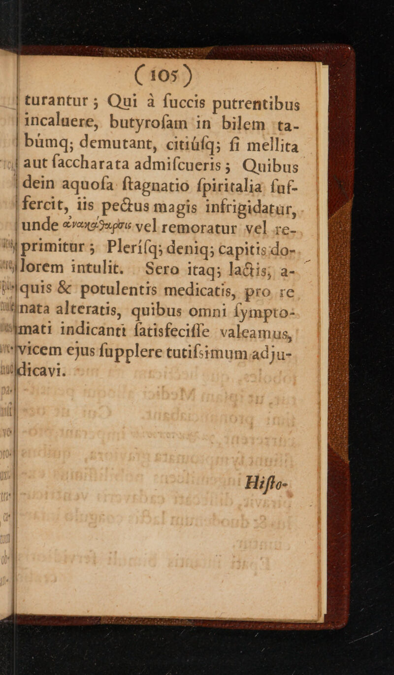 VES ^ C 05) | turantur ; Qui à fuccis putrentibus | incaluere, butyrofam in bilem -ta- | bümq; demutant, citiüfq; fi mellita | aut faccharata admifcueris ;; Quibus | dein aquofa: ftagnatio Ípiritalia: fuf- |fercit, iis pectus magis infripidatür, | unde «rexe3«gre vel remoratur. vel re- M5 primitur 5. Plerí(a; deniq; capitis;do- Mlorem intulit. | Sero itaq; lactis; a-.- quis &amp; potulentis medicatis, pro re !/&amp;mata alteratis, quibus omni fympto: *simati indicant fatisfecifle valeamus, vicem ejus fupplere tutifsimum.adju- i/ldicavi. «] f 1 41