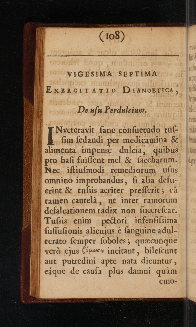 ——MMÓÓÓÀÓM8MÓ— M ÀM— BS VIGESIMA SEPTIMA |Exzacir ATIO DIANOETICA, De ufu Perdulcium. Nveteravit fane confuetudo tüí- | fim fedandi per medicamina &amp; f alimenta. impense dulcia, quibus Jl pro bafi fuiflent; mel &amp; (accharum. Int i J| Nec iftiufmodi remediorum | ufus I! omnino improbandus, fi alia defu- M erint &amp; tulsis acriter prefferit; cà Il tamen cautelà,. ut 1nter ramorum Ill defalcationem radix non fuccrefcat. BI TuGis enim pe&amp;ori infenfilsima T i | fuffufionis alicujus € fanguine adul- M terato femper foboles; quzcunque lll veró ejus £n» incitant, bilefcunt I aut putredini apte nata - dicuntür, III eaque de caufa plus damni quàm n ! emo-