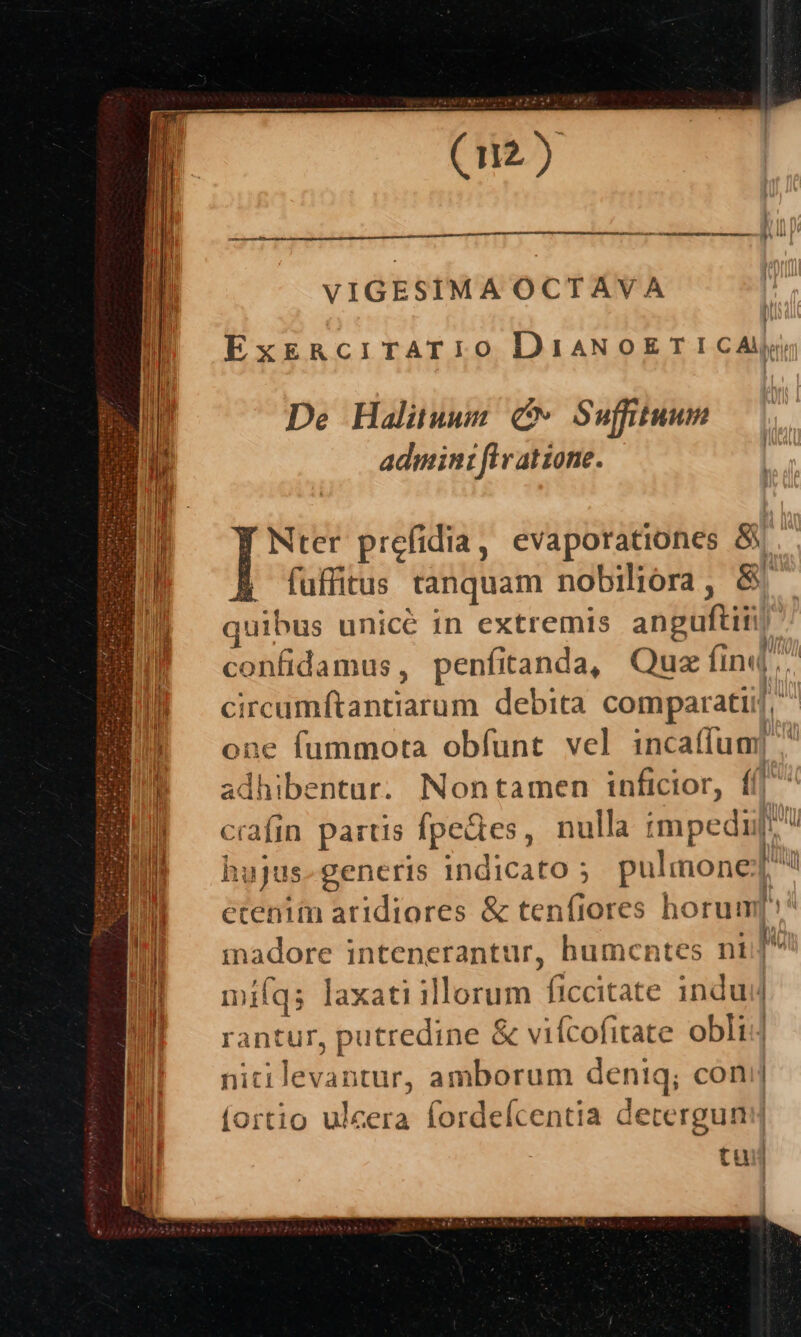 CM Wn tma P D ees A, P VIGESIMA OCTAVA Ex&amp;RciTrATIO DiaNoETICAJj( De Haliuwn Cv Sufftuum admin: flvatione. F Nter prefidia, evaporationes &amp;y B fuffitus tanquam nobiliora , &amp; quibus unicé in extremis anguftii confidamus, penfianda, Quz ti finq. circumftantiarum debita comparatiij, one fummota obfunt vel incaííum| adhibentur. Nontamen inficior, ffl crafin. partis foster, nulla impedi hujus. generis indicato ; pulmone | ecenim aridiores &amp; tenfiores horum[i^ inadore intenerantur, humcntes nt n mifqs laxati illorum ficcitate indui antur, putredine &amp; vifcofitate obli ut ER. amborum deniq; conj (ortio ulcera fordelcentia deterguni | tui