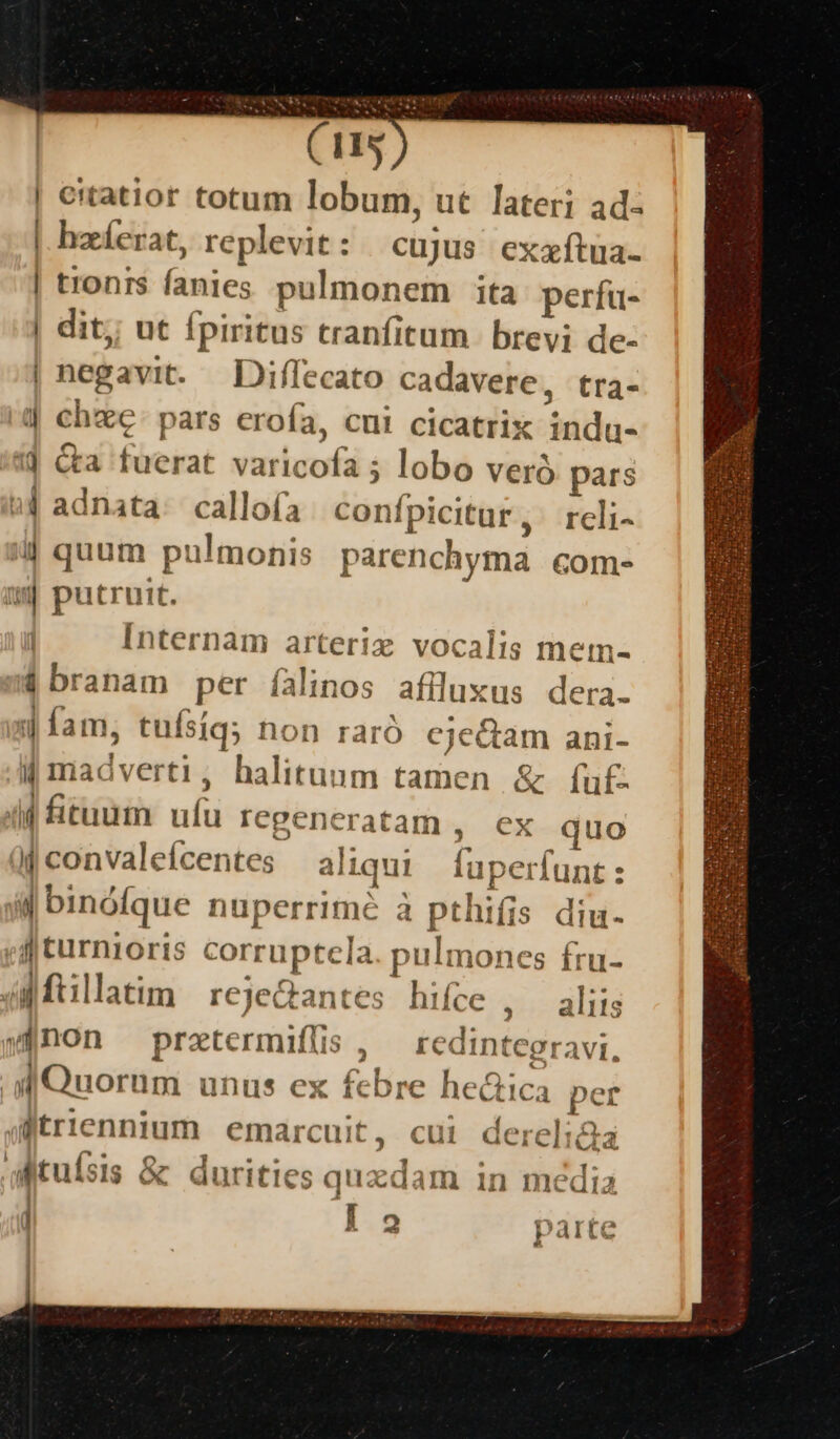 (11s | eitatior totum lobum, ut lateri ad- | hzíerat, replevit: cujus exxftua- | tionrs fanies pulmonem ita perfu- | dit; ut fpiritus tranfitum brevi de- | negavit. Diffecato cadavere, tra- 4| chxe: pars erofa, cni cicatrix adia« 1d Cta fuerat vuriuofi ; lobo veró pars »4 adnata: callofa | cont Ipicitur , rcli- 4 quum pulmonis parenchyma com- aj putruit. Internam arteriz vocalis mem- 4 branam .per falnos aflluxus dera. Jam. tuí síq; hon raró cje&amp;tam ani- [ madverti, halituum tamen &amp; ífu£. f firuum udi Iegeneratam , ex quo à convaleícentes a liqui Ho» perfunt : ul binóíque nuperrime à pthiíis diu. j| Curniorts pier ic [a pulmones fru- | agftillatim reje&amp;antes hifce , aliis »1 non prztermifüs , redintegravi, M Quorum unus ex febre he&amp;ica per afitriennium emarcuit t, cul derelida aitufsis &amp; durities quzdam in média l 2 parte !