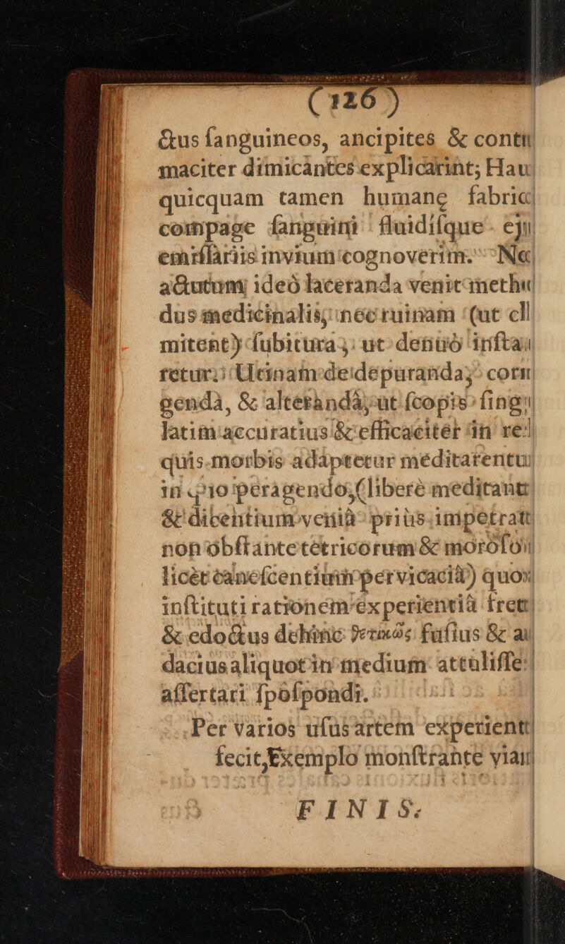 Gus (anguineos, ancipites &amp; conti maciter dimicantes ex plicarint; Hau quicquam tamen humane fabric compage fangurimi Bluidifque ej emrflariis invium'cognoverim. IN« aGutunm ideó lacetanda venit methu dus medicinalis; inéc ruinam (uc cll mitent) fubitura;: ut: detiuó iríftai retur; Udnam:deidepuranda;^ corn genda, &amp; alterandà, ut fcopis: fing Jatim accuratius. &amp; vflicaeitel d in re: quis morbis adáptecur méditarentu: In «1o peragendosf (liberé meditantt &amp;' dicentiumveitià- prius. im1petratt non obfTantetetricorum &amp; morofoii licec canefcentiumpervicacid) quox inftituti rationém'ex perientià fretr| &amp; edo&amp;us dehinc ?ecxos füfius &amp; ai dacius aliquotin medium: attaliffe: affertari fpoípondi. Per varios ufusartem expecientt| fecit Exemplo monftrante ylair FINIS.