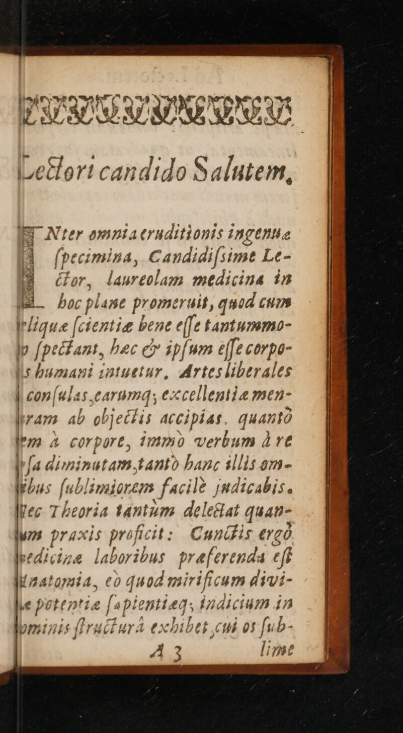 iLedort candido Salutem, IBI Nter ompta eruditionis ingettie d (pecimina, Caudidi[simt Le- DM deor, laureolam medicina in B. boc plane promeruit, quod cum Irlique [cientie bene e([fe tamtummo- p [peckant, bec cv ip[um e[Je cerpo- lis humani zntuetur, Artesliberales | con | uias. carum, eccellentie men- iram. ab objetis accipias quantà a corpore, 1mmo verbum à ve M[a diminutam.tanto banc illis am- liu; fué lamiorem facile Jndicabis, Vec Theoria tantum deleclat quan- wn praxis proficit: Cunifis ergó Jeedicize laboribus praeferenda eft Maatamia, eo quod mirificum divi- v potentia [4p enttaq, indicium in -omizis (Iructura e: cbibet ci or fub-