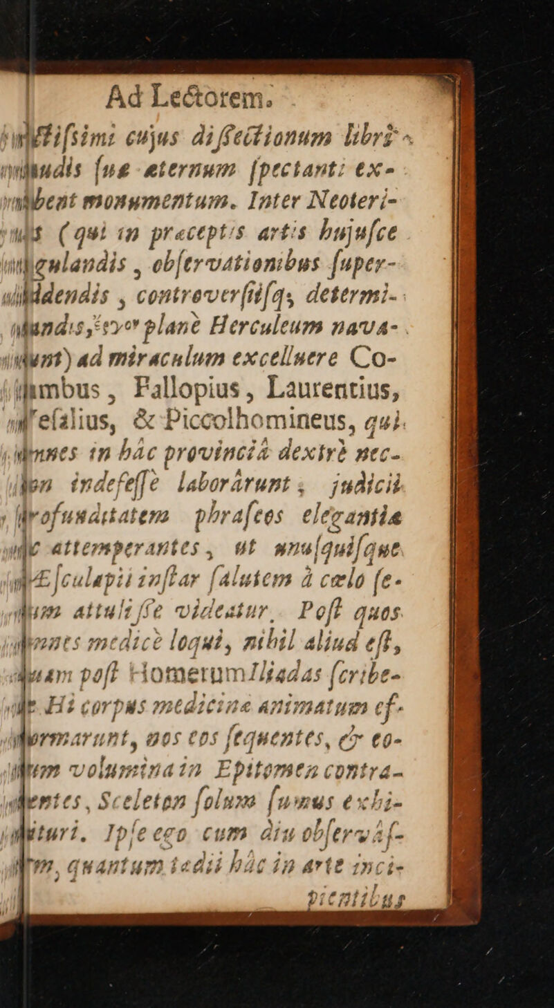 Ad Le&amp;orem. awliifsim: eujus. di ffeitionum Dibrz - miudis [ug eternum. [pectant: ex- vaibeat monumentum. Inter Neoteri- d (qui «m preceptis artis bujufce in dena: ;dis , ob[trvatiombus [uper- dddendis , contre er[ifqs dettrmi- undis, evo plane Herculeum nava- (dunt) ad miraculum excelluere Co- iltmbus , Pallopius, Laurentius, aMrefalius, &amp; Picco ho mineus, qui. dmnes in bác provincia &amp; dexirà nec- jon indefeffe laborárumt; judicii | drofundrtatemo — phrafees elérantia d atemptranies, Wt wnu| [quifaue in 4 jc ulapii z2[L ar Í4 luiem à | 1 ccelo (e- duse attuli ffe videatur. Poft quas aodeozt s inésicé loqui, nihil aliud eff, dut am pof? merum Zlíadas faile, ME H2 corpas »»c tditine PPIvMAIUm c merTCATLET. 00 $ Cp ^f ff qc ip: tóü- Mom voi lumina in Epitomtez contra- dientes, Sceleton folum fumus exbi- ualturi. e go cum diu dead Mm, quan d v CN