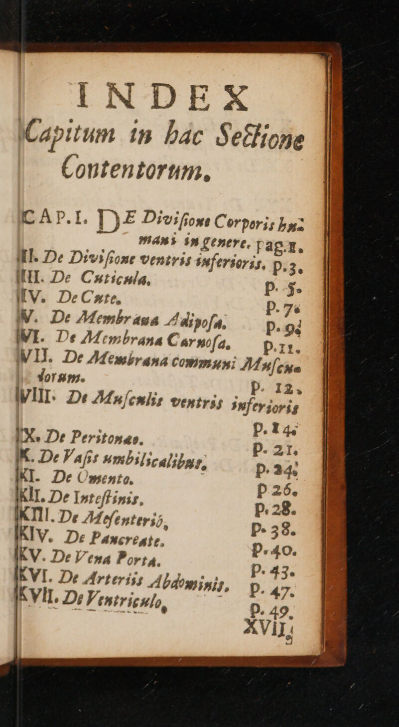 INDEX Capitum 1n. Dac Setlione Contentorum. IC Ap.I, D E Divifiom Corporis bz AW 39 Cenerc. rag.z. IIT. De Divifrone ventris smfersoris, p.:3. III. De Cuticula, p.-$. I[V. DeCre, p. 7s IV. De Membr aua. 7 djgofa, p.94 IVI. De 7Mtmbrana Carnifa, p.i. III. De Membrana CONOBUMi Mules dorsps. | p. 12. ly III. Di FMulenlis ventris 3hftv orig | | p.14 IX. De Peritonao. D. 21. K. De Vaf: Hnibilicalibur, p.24: KI. De Omento. p 26. KIT. De Intefl inis, p.28. IKTII. De Z4 ofenters;. P- 58. KIV. De Pawcreate, p.40. KV. De Vena Porta. IE WA, p. 47. D. 49. AVI; KVI. De Arteris; Abdo EVIL 2: (str igno,