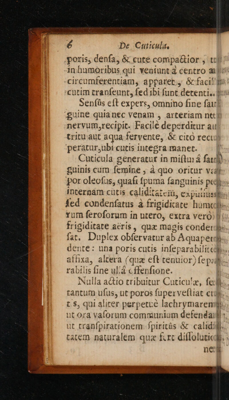poris, denfa, &amp; cure compa&amp;ior , tt ín humoribus qui veatuntà centro au; circumferentiam, apparet. &amp; facit fr 'Cütim rrapfeunt, fed ibi funt detenti. f Senfüs eft expers, omnino fine fai] guine quianec venam » arteriam ntt] nervum,recipit. Facile deperditur aut tritu aut aqua fervente, &amp; cito recu) peratur,ubi cutis integra manet. | Cuticula generatur in miftuiá fat) guinis cum femine , à quo oritur vdy por oleofas, quafi (puma fanguinis pedi internam cutis caliditazciü, cxpuirsspe fed condenfatus à frigidicate humedpe rum feroforum in utero, extra veró;] ir igiditate acris, qux magis conderjj fat. hrs obfervatur ab Aquaperd h lente: una poris cutis infeparabilit cy. affixa, altera (qua eft tenuior) fep: rabilis fine ul'á c ffenfione. Nulla actio tribuitur Cuticu'z, fi l tantum ufus, ut poros fuperveltiat cti t5, qui aliter perpetre lachrymaren x ut ora vaforum communium defendaifl it tranfpirationem- fpiritás &amp; calid: l. tatem naturalem quz fcrc diffoluticdh. nc li. Macr M Kx ontomomme e Pr, o does D RO 6857 0 E Md MEA er heran c C RUM £x ST I6. : Je  d Ww , A oe We Ww A wife ^ 34 n Y » 2p P Mw V ; 2 ue . * : E  e L st ^ y mee und rhe Our i » ruby ct MO RPM
