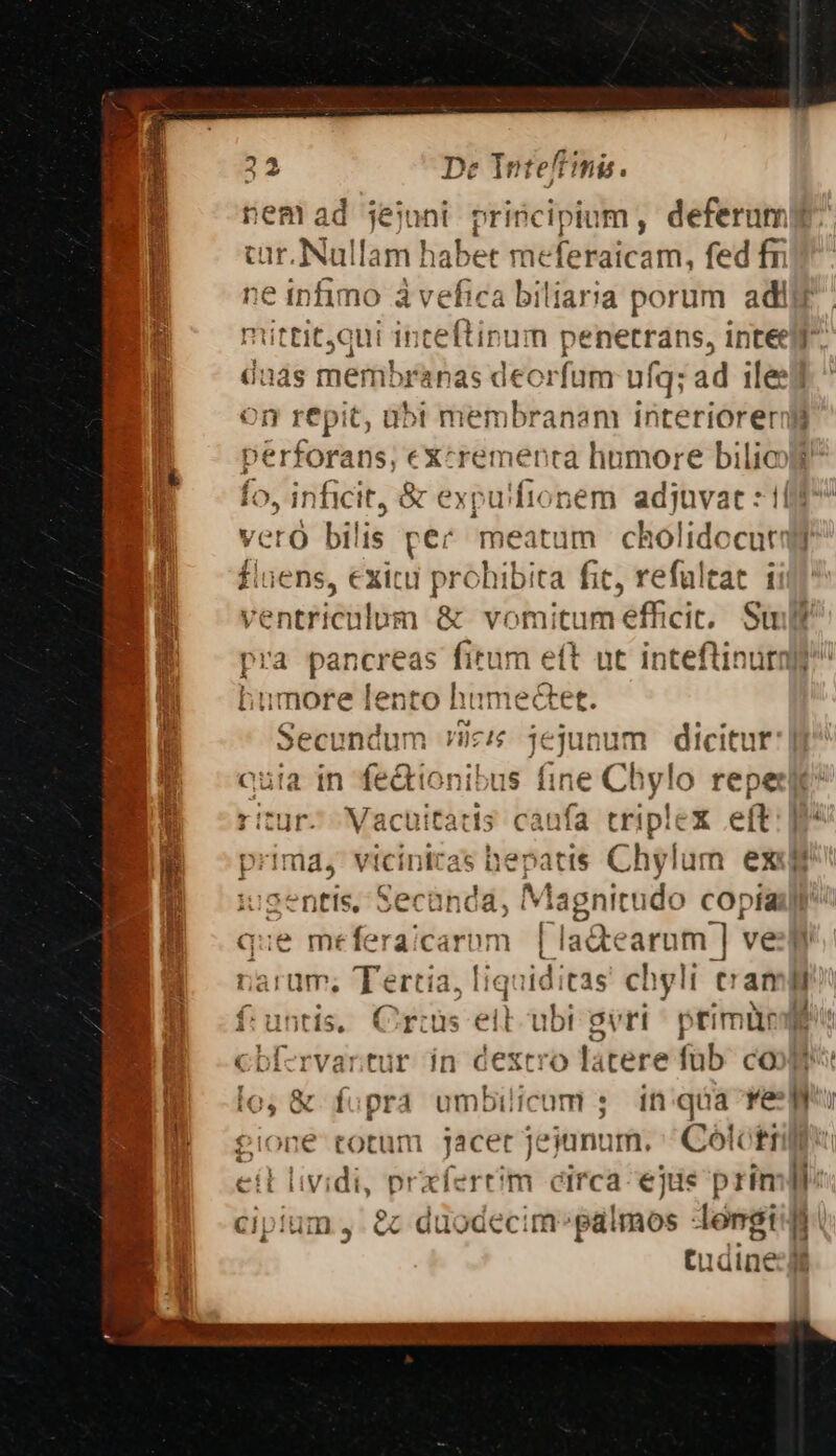 nem ad jejoni priscipium, deferuml cur. Nullam habet meferaicam, fed fr ne infimo à vefica biliaria porum adii mttit;qui inteftinum penetrans, inteelf ünas membranas deorfum ufq; ad ileed on repit, abi membranam interioreril perforans; excrementa humore bilioo Ío, inficit, &amp; expu'fionem adjuvat : 1017 isi m pec meatum cholidocutqr flaens, exitu prohibita fic, refaltat ii rapit m &amp; vomitum efficit. Su pra pancreas fitum eft ut inteftinura? lumore lento humetet. Secundum ic jejunum dicitur | quia in fedtionibus fit Chylo repeux M oriurs Vacuitatdis caufa triplex eft: W prima, viciniras hepatis Chylum exe M cents. Sechndid; Ma, agnitudo copíaij) que meferaicarom [la&amp;earum ] ve rarum; Tertia, liquiditas chglt eram] untis, Crus ell ubi gvri ^ primür ( cb rvartur in dextro lacere füb. coop [o, &amp; fupra umbilicum ; in:qóa Yee gione totum jacet jejunum. Colctrili eil lividi, prxfertm circa ejiis prim cipium , &amp; duodecim»galmos longi i tudine:| 3 t B e — a REM .