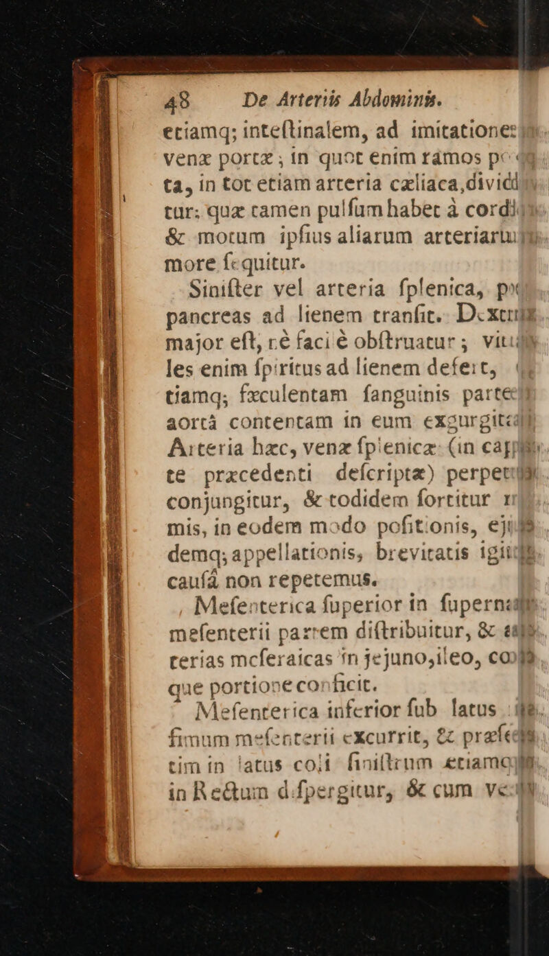 eciamq; inteftinalem, ad. imitatione: venz portx ; in quot enim rámos pc« ta, in tot etiam arteria caliaca,divicd tür; quz camen pulfam habet à cordi &amp; morum ipfius aliarum arteriartu more fcquitur. Sinifter vel arteria fplenica, p» pancreas ad lienem tranfit... Dcxeum major efl, ré faci é obftruatur ; viti les enim fpiritusad lienem defe:t, tiamq; fxculentam fanguinis parte aortà contentam 1n eum exgurgit: Aiteria hzc, venz fpienica: (in capile. te prxcedenti defcripta) perpetuy conjungitur, &amp; todidem fortitur 1 mis, in eodem modo pofitionis, eji demq; appellationis, breviraus igit caufá non repetemus. Mefenterica fuperior in. fupernzd mefenterii pazrem di(lribuitur, &amp; &amp;4f$ cerias mcferaicas *n jejuno;ileo, co»9 que portio»e conficit. - Mefenterica inferior fub latus fimum mefenterii cXcurrit, 8 prat tim in latus co;i finillrum eriamo in Re&amp;um d.fpergitur, &amp; cum ve m C wg - — T -— — 2c