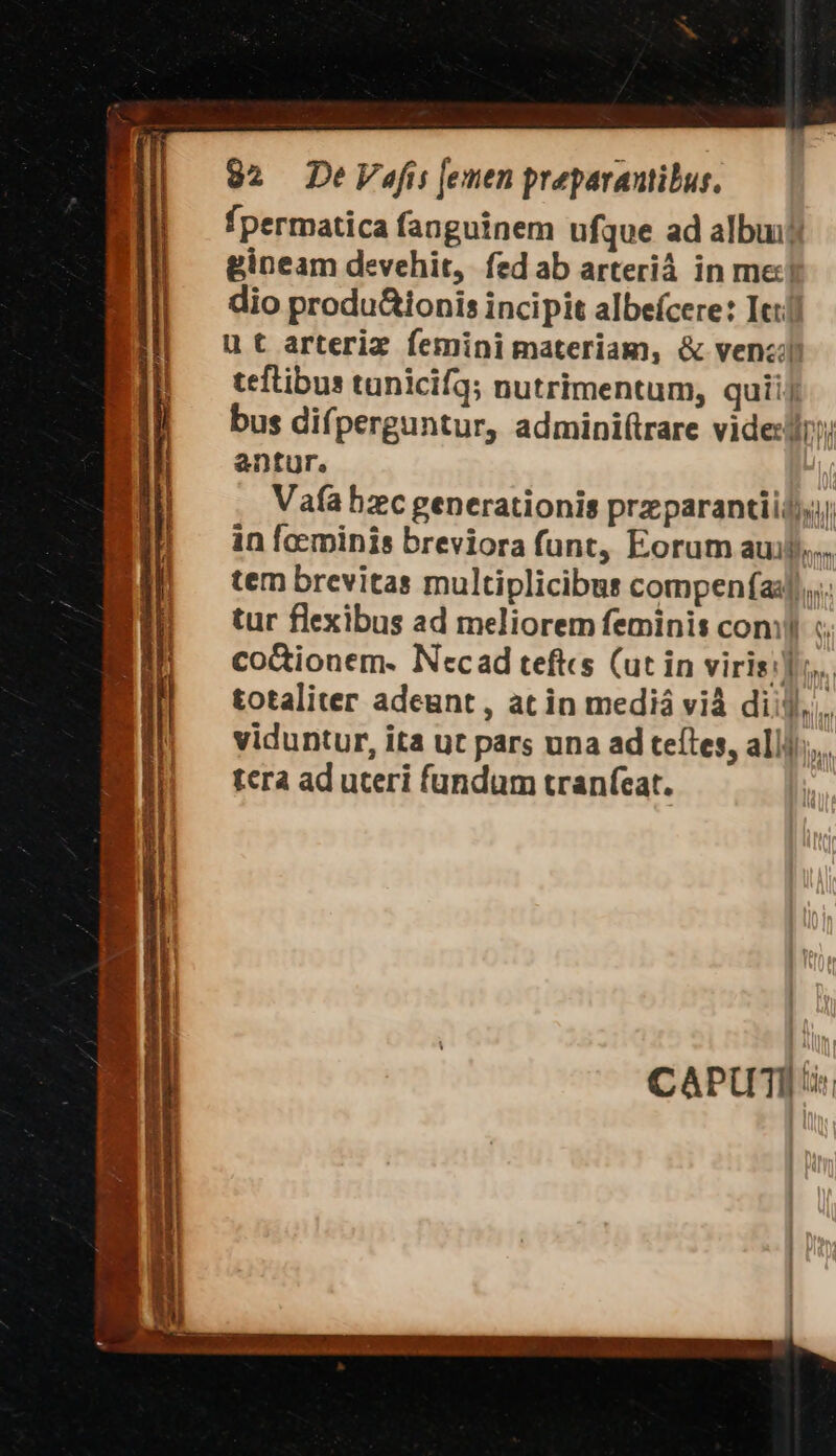 fpermatica fanguinem ufque ad albuijj gineam devehit, fed ab arteriá in met dio produ&amp;ionis incipit albefcere: Itt ut arteriz femini materiam, &amp; ven«j teftibus tunicif3; nutrimentum, quii| bus difperguntur, admini(irare vides antur. Vafa bzc generationis przparantii);j in foeminis breviora funt, Eorum auij),... tem brevitas multiplicibus compenías)),... tur flexibus ad meliorem feminis comi «. coctionem. Necad tefts (ut in viris]. totaliter adeunt , at in mediá vià dii], viduntur, ita ut pars una ad teftes, allj/;,.. tera ad uteri fundum tranícat. ' CAPUTI i.