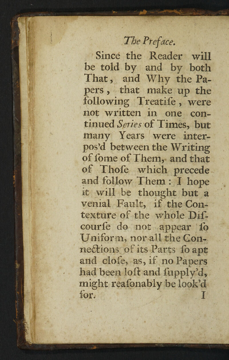 Since the Reader will be told by and by both That, and Why the Pa¬ pers , that make up the following Treatife , were not written in one con¬ tinued Series of Times, but many Years were inter¬ pos’d between the Writing of fome of Them, and that of Thofe which precede and follow Them : I hope it will be thought but a venial Fault, if the Con¬ texture of the whole Dif- courle do not appear io Uniform, nor all the Con¬ nections of its Parts foapt and clofe, as, if no Papers had been loft and fupply’d, might reafonably be look’d lor, I i