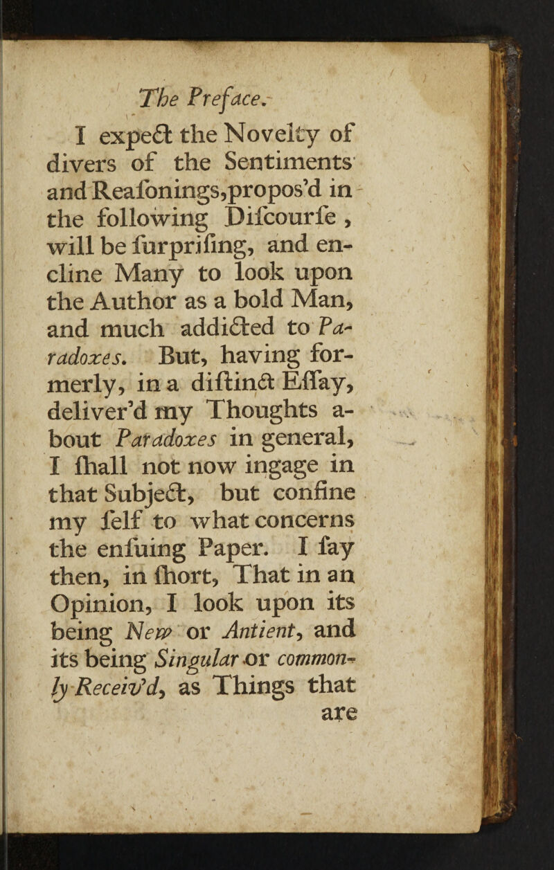 I expert the Novelty of divers of the Sentiments and Realonings,propos’d in the following Difcourle , will be furprifing, and en- cline Many to look upon the Author as a bold Man, and much addicted to Pa¬ radoxes. But, having for¬ merly, in a diftinft EBay, deliver’d my Thoughts a- bout Paradoxes in general, I lhall not now ingage in that Subject, but confine my felf to what concerns the enl'uing Paper. I fay then, in Ihort, That in an Opinion, I look upon its being New or Antient, and its being Singular or common¬ ly Receiv'd, as Things that are