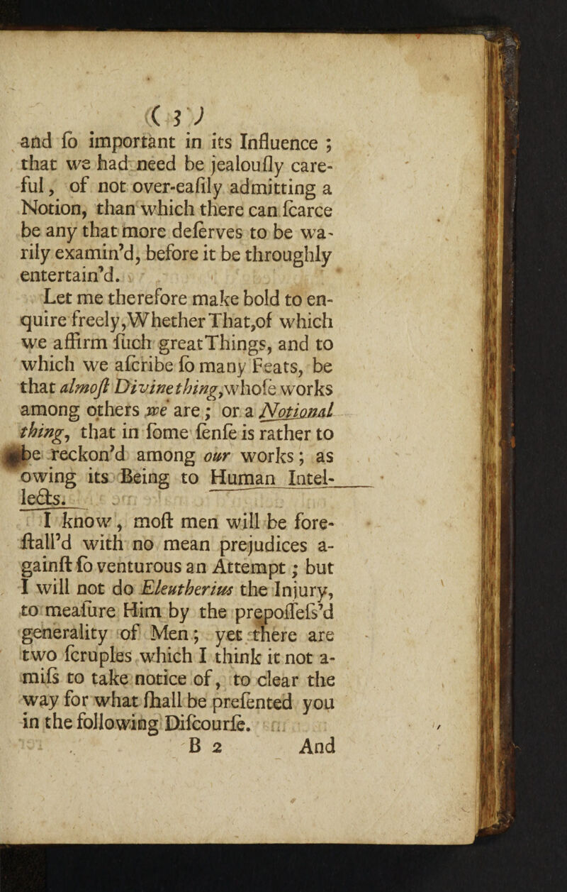 <sJ and fb important in its Influence ; that we had need be jealoufly care¬ ful , of not over-eafily admitting a Notion, than which there can fcarce be any that more delerves to be wa¬ rily examin’d, before it be throughly entertain’d. Let me therefore make bold to en¬ quire freely,Whether That,of which we affirm fuch great Things, and to which we afcribe fb many Feats, be that almojl Divinething,whole works among others ire are; or a Notional thing, that in fome fenfe is rather to e reckon’d among our works; as owing its Being to Human Intel- lefts. - ~ I know, mod men will be fore- ftall’d with no mean prejudices a- gainft lb venturous an Attempt; but I will not do Ekuthtrim the Injury, to meafure Him by the prepoffefsM generality of Men; yet there are two fcruples which I think it not a- mils to take notice of, to clear the way for what fhall be prefented you in the following Difcourie.