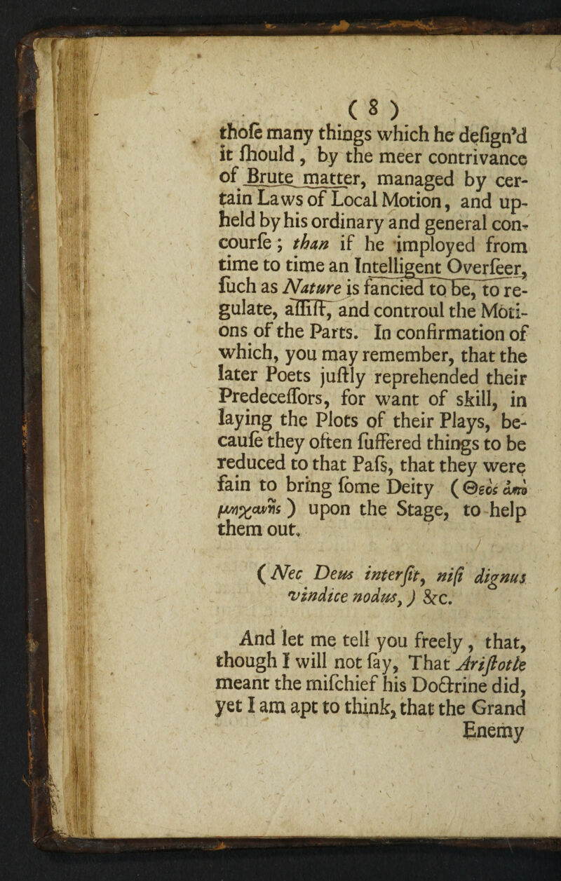 / ( 8 ) thole many things which he defignM it fhould , by the meer contrivance of ^rme^ matter, managed by cer¬ tain Laws of Local Motion, and up¬ held by his ordinary and general com courfe; than if he Employed from time to time an Intelligent Overfeer, fuch as Nature is fanciedTo^eTtoTe- gulate, afliTF^ and controul the Moti¬ ons of the Parts. In confirmation of which, you may remember, that the later Poets juftly reprehended their Predecelfors, for want of skill, in laying the Plots of their Plays, be- caufe they often fuffered things to be reduced to that Pafs, that they were fain to bring feme Deity ( Geos dm fwixcwris) upon the Stage, to help them out, 7 * 7 (Afar Deus inter fit, ni[t dignus vindice nodus y) &x. And let me tell you freely, that, though I will not fay. That Jrifiotle meant the mifchief his Doctrine did, yet I am apt to think, that the Grand Enemy /