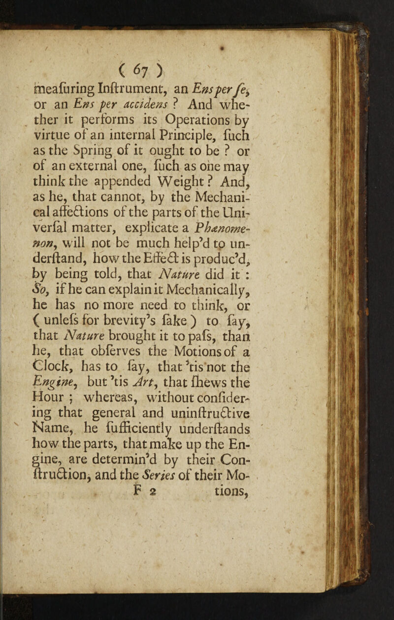 / J ( 67 ) meafiiring Inftrument, an Em per fe> or an Em per accidens ? And whe¬ ther it performs its Operations by virtue of an internal Principle, fuch as the Spring of it ought to be ? or of an external one, fuch as one may think the appended Weight? And, as he, that cannot, by the Mechani¬ cal affeftions of the parts of the Uni- verfal matter, explicate a Phenome¬ non, will not be much help’d to un¬ derstand, how the Effect is produc’d, by being told, that Nature did it : So, if he can explain it Mechanically, he has no more need to think, or ( unlefs for brevity’s fake ) to fay, that Nature brought it to pafs, than he, that obferves the Motions of a Clock, has to fay, that ’tis not the Engine, but ’tis Art, that fliews the Hour; whereas, withoutconfider- ing that general and uninftruftive Name, he fufEciently underftands how the parts, that make up the En¬ gine, are determin’d by their Con- ftru£tion, and the Series of their Mo-