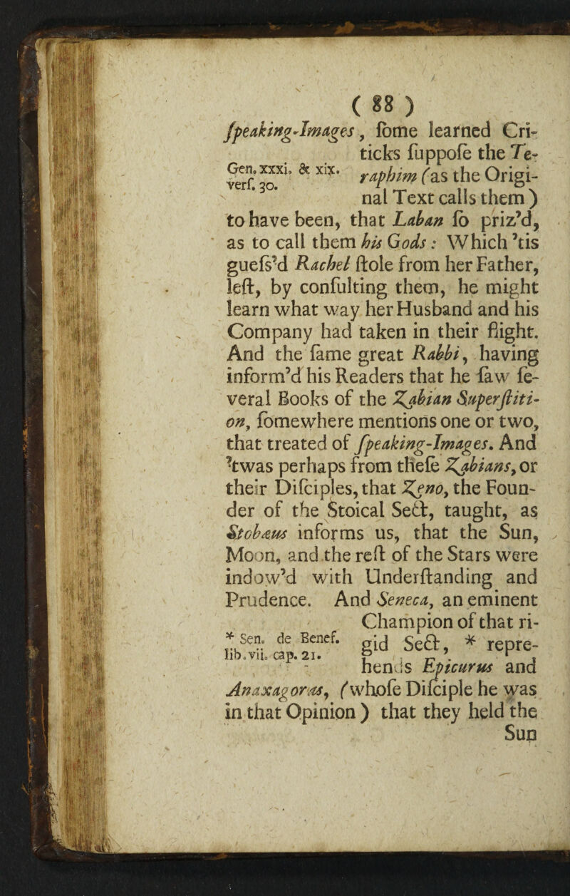 Gen, xxxi. & xiy. verf. 30. (88) jpeakingJmages, fbme learned Cri¬ tic ks fuppofe the 7V rdf him fas the Origi¬ nal Text calls them ) to have been, that Laban fo priz’d, as to call them his Gods: Which ’tis guefs’d Rachel ftole from her Father, left, by confulting them, he might learn what way her Husband and his Company had taken in their flight. And the fame great Rabbi, having inform’d his Readers that he law fe- veral Books of the Zabian Superfiiti- ony fo me where mentions one or two, that treated of fpeaking-Images. And ?twas perhaps from thefe Zjbians,OT their Difciples, that Zeno, the Foun¬ der of the Stoical Se&, taught, as St oh am informs us, that the Sun, Moon, and the reft of the Stars were indow’d with Underftanding and Prudence. And Seneca, an eminent Champion of that ri¬ gid Sefr, * repre¬ hends Epicurus and Anaxagoras, ('whole Difciple he was in that Opinion ) that they held the Sun * Sen. de Benef. lib.vii. cap. 21.