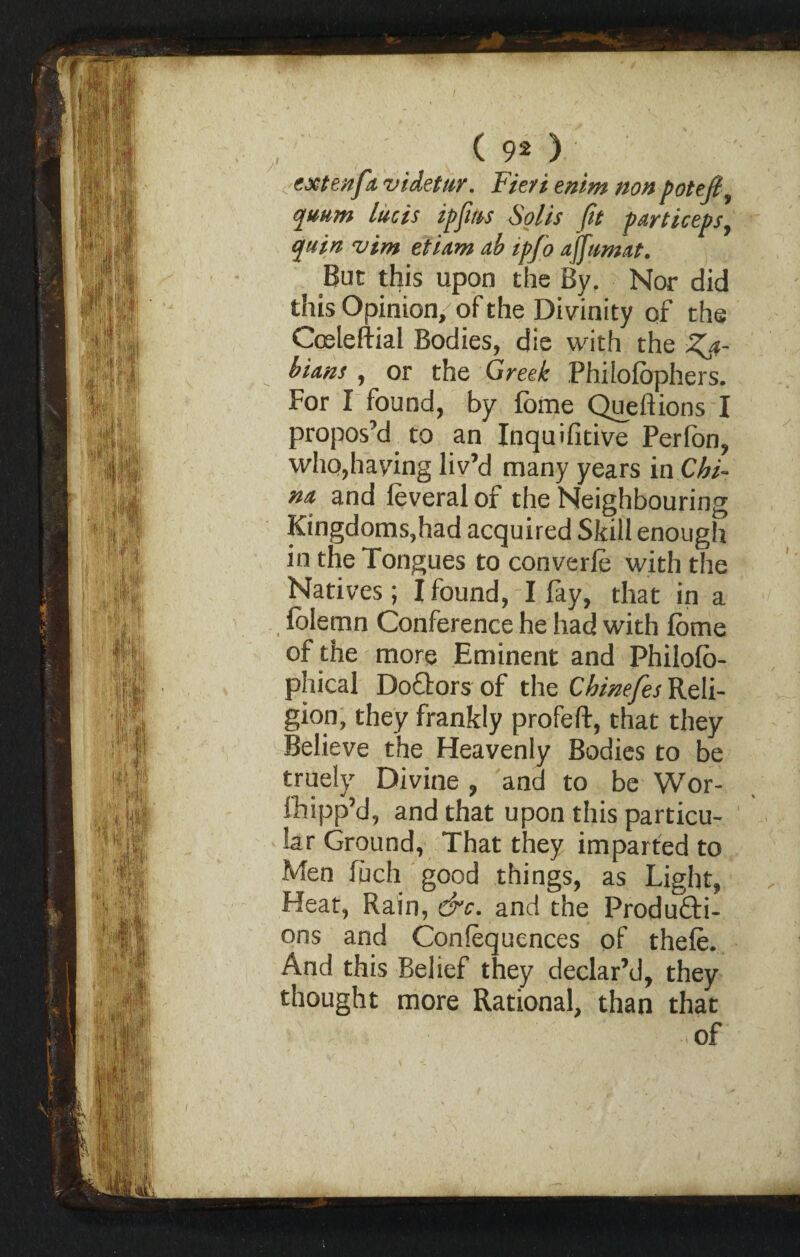 extenfa vUetttr. Fieri enim non potefi quum lucis ipjirts Solis Jit pmiceps, quin vim etiam ab ipfo ajfumat. But this upon the By. Nor did this Opinion, of the Divinity of the Coeleftial Bodies, die with the Zj- bians , or the Greek Philolophers. For I found, by fome Queftions I propos’d to an Inquifitive Perlon, who,haying liv’d many years in Chi¬ na and leveral of the Neighbouring Kingdoms,had acquired Skill enough in the Tongues to converle with the Natives; I found, I fay, that in a folemn Conference he had with fome of the more Eminent and Philofo- phical DoGors of the Chinefes Reli¬ gion, they frankly profeft, that they Believe the Heavenly Bodies to be truely Divine , and to be Wor- Ihipp’d, and that upon this particu¬ lar Ground, That they imparted to Men fuch good things, as Light, Heat, Rain, &c. and the Produ&i- ons and Consequences of thele. And this Belief they declar’d, they thought more Rational, than that of