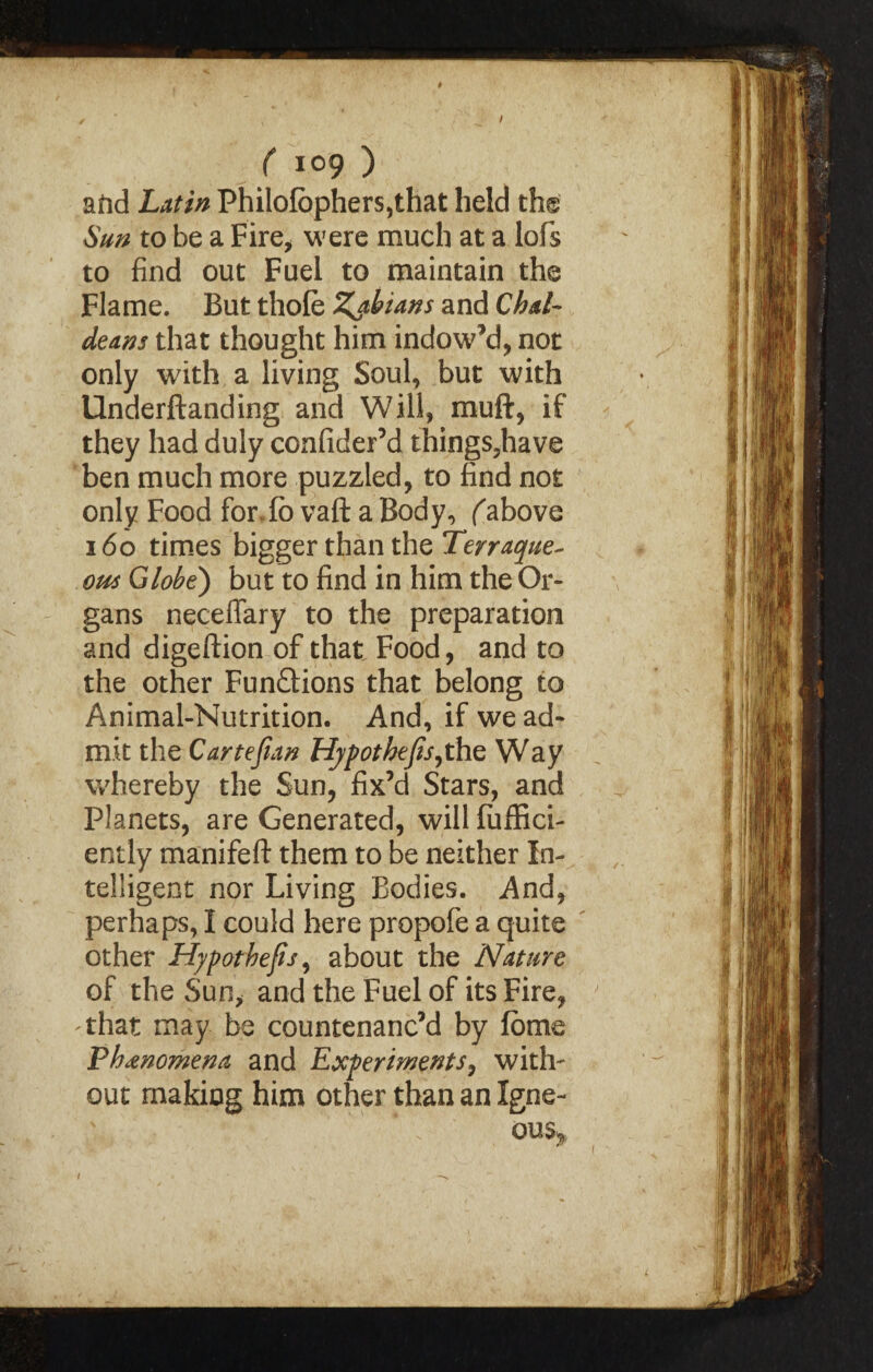 / ( log ) afid Latin Philofbphers,that held the Sun to be a Fire, were much at a lofs to find out Fuel to maintain the Flame. But thole Zahians and Chal¬ deans that thought him indow’d, not only with a living Soul, but with Underftanding and Will, muft, if they had duly confider’d things5have ben much more puzzled, to find not only Food for. lo vaft a Body, (above 160 times bigger than the Terraque- out Globe') but to find in him the Or¬ gans neceffary to the preparation and digeftion of that Food, and to the other Fun&ions that belong to Animal-Nutrition. And, if we ad¬ mit the Carte fan Hjpotbefa, the Way whereby the Sun, fix’d Stars, and Planets, are Generated, will fuffici- ently manifeft them to be neither In¬ telligent nor Living Bodies. And, perhaps, I could here propofe a quite other Hypothecs, about the Nature of the Sun, and the Fuel of its Fire, 'that may be countenanc’d by lome Phenomena and Experiments, with' out making him other than an Igne- ous>