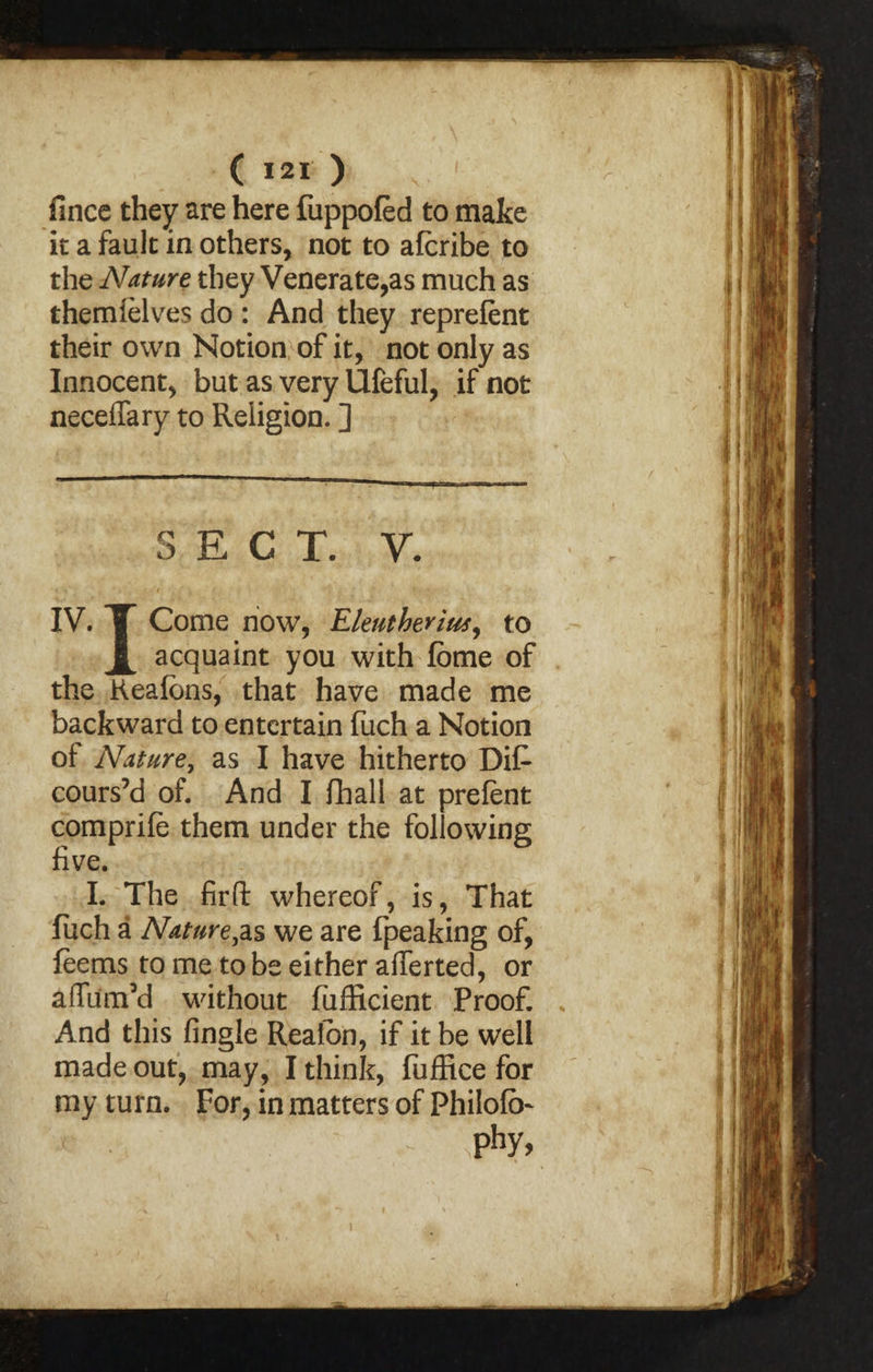 fince they are here fuppofed to make it a fault in others, not to afcribe to the Nature they Venerate,as much as themielves do : And they reprefent their own Notion of it, not only as Innocent, but as very Ufeful, if not neceffary to Religion. ] SECT. y. IV. T Come now, Eleutherius, to X acquaint you with fbme of the Keaibns, that have made me backward to entertain fuch a Notion of Nature, as I have hitherto Di£ cours’d of. And I fhall at prefent comprife them under the following five. I. The fir ft whereof, is, That fuch a Nature,as we are fpeaking of, feems to me to be either aflerted, or affum’d without fufficient Proof. And this fingle Reaion, if it be well made out, may, I think, fuffice for my turn. For, in matters of Philofb- *■ ■: 'phy, i