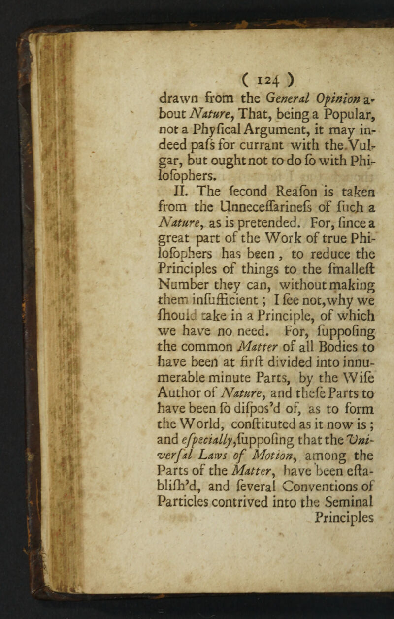 drawn from the General Opinion a- bout Nature, That, being a Popular, not a Phyfical Argument, it may in¬ deed pafsfor currant with the.Vuh gar, but ought not to do fb with Phi- lofbphers. II. The (econd Reafon is taken from the Unneceffarinefs of fiich a Nature, as is pretended. For, fincea great part of the Work of true Phi- lofophers has been, to reduce the Principles of things to the fmalleft Number they can, without making them inefficient; I fee not,why we fhoui: cake in a Principle, of which we have no need. For, fuppofing the common Matter of all Bodies to have been at firft divided into innu¬ merable minute Parts, by the Wife Author of Nature, and thefe Parts to have been fo difpos’d of, as to form the World, conftituted as it now is ; and efpecially,fuppofing that the Vni- verfal Laws of Motion, among the Parts of the Matter, have been efta- blifh’d, and feveral Conventions of Particles contrived into the Seminal Principles