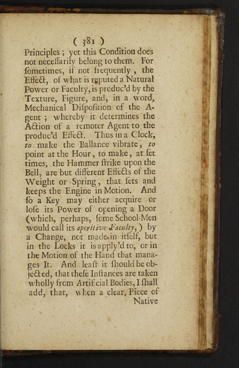 ( $81 ) Principles; yet this Condition does not neceffarily belong to them. For fometimes, if not frequently , the EffieCt, of what is reputed a Natural Power or Faculty, is produc’d by the Texture, Figure, and, in a word. Mechanical Difpofition of the A* gent ; whereby it determines the ACtion of a remoter Agent to the produc’d Effeflt. Thus in a Clock, to make the Ballance vibrate, to point at the Hour, to make, at let times, the Hammer flrike upon the Bell, are but different EffeCts of the Weight or Spring, that fets and keeps the Engine in Motion. And fo a Key may either acquire or lofe its Power of opening a Door (which, perhaps, feme School-Men would call its aperitive Faculty^ ) by a Change, net made.in itfelf, but in the Locks it is apply’d to, or in the Motion of the Hand that mana¬ ges It. And leaf! it fhould be ob¬ jected, that thefe Inflances are taken wholly from Artificial Bodies, I fhall add, that, when a clear. Piece of Native