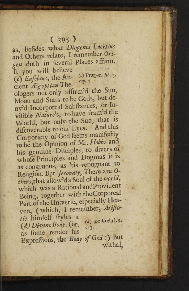 as befides what Diogenes Laertius and Others relate, I remember Ori- gen doth in feveral Places affirm. If you will believe «)W*~. 'he A»- WIJ*P»- *■ 3- cient JLgyptian I ne^ ologers not only affirm d the Sun, Moon and Stars to be Gods, butde- ny’d Incorporeal Subftances, or ln- vifible Nature’s, to have fram d the World, but only the Sun, that is difcoverable to our Eyes. And this Corporiety of God feems manileitly robe the Opinion of Mr.Hobbs and his genuine Difciples, to divers of whole Principles and Dogmas it is as congruous, as ’tis repugnant to Religion. But fecondly, 'There are 0- thers,that allow’d a Soul of the world, which was a Rational andProvident Being, together with the Corporeal Part of the Univerfe, efpecially Hea¬ ven, (which, I remember, Artjto- tle himfelf ftyles a ^ (d) Divtm Body, (or, as fome render his Expreffions, the Body of God:) But • -'f • withaL