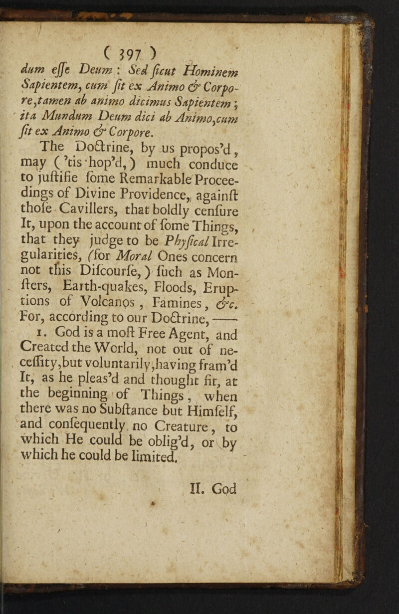 I ( 397 ) j. dum effe Deum : Sed ficut Hominem Sapientem, cum fit ex Ammo & Corpo- rejamen ub Animo dicimus Sapientem j it a Mundum Deum did ah Animo .cum fit ex Animo & Corpore. The Do&rine, by us propos’d, may (’tis-hop’d, ) much conduce to juftifie fome Remarkable Procee¬ dings of Divine Providence,, againfl: thole Cavillers, that boldly cenlure It, upon the account of fome Things, that they judge to be Phyficdl Irre¬ gularities, ffor Moral Ones concern not this Difcourie,) luch as Mon¬ gers, Earth-quakes, Floods, Erup¬ tions of Volcanos , Famines, &c\ For, according to our Dottrine,- i. God is a moft Free Agent, and Created the World, not out of ne- ceffity,but voluntarily,having fram’d It, as he pleas’d and thought fit, at the beginning'of Things, when there was no Subftance but Himfelf, and conlequently no Creature, to which He could be oblig’d, or by which he could be limited. ' / , , ,