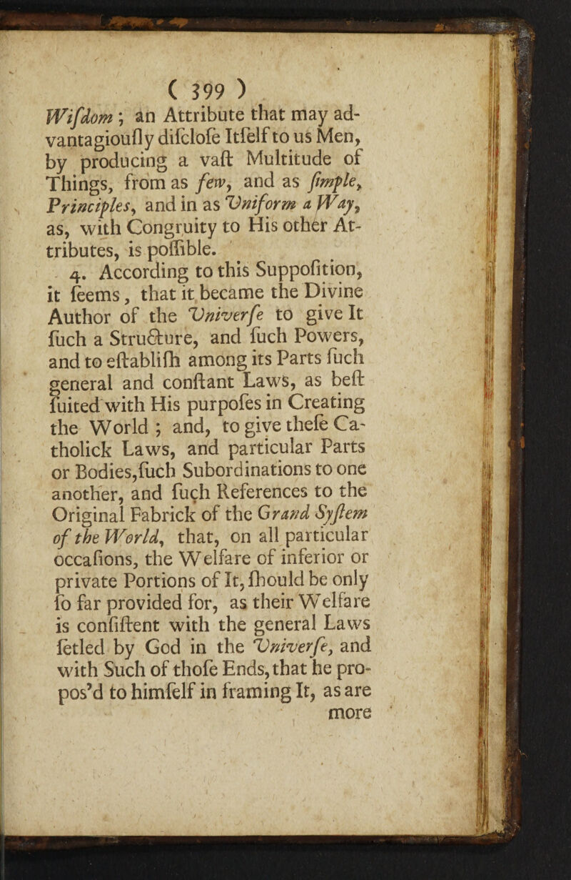 Wifdom ; an Attribute that may ad- vantagioufly difclofe Itfelf to us Men, by producing a vaft Multitude of Things, from as few, and as ftmple. Principles y and in as Vniform a fVaj9 as, with Congruity to His othdr At¬ tributes, is poffible. 4. According to this Suppofition, it feems, that it became the Divine Author of the Vniverfe to give It fuch a Stru&ure, and fuch Powers, and to eftablifh among its Parts fuch general and conftant Laws, as beft fuited with His purpofes in Creating the World; and, to give thefe Ca- tholick Laws, and particular Parts or Bodies,fuch Subordinations to one another, and fuch References to the Original Fabrick of the Grand Syftem of the World, that, on all particular occafions, the Welfare of inferior or private Portions of It, fhould be only fo far provided for, as their Welfare is confiftent with the general Laws fetled by God in the Vniverfe, and with Such of thofe Ends, that he pro¬ pos’d to himfelf in framing It, as are more