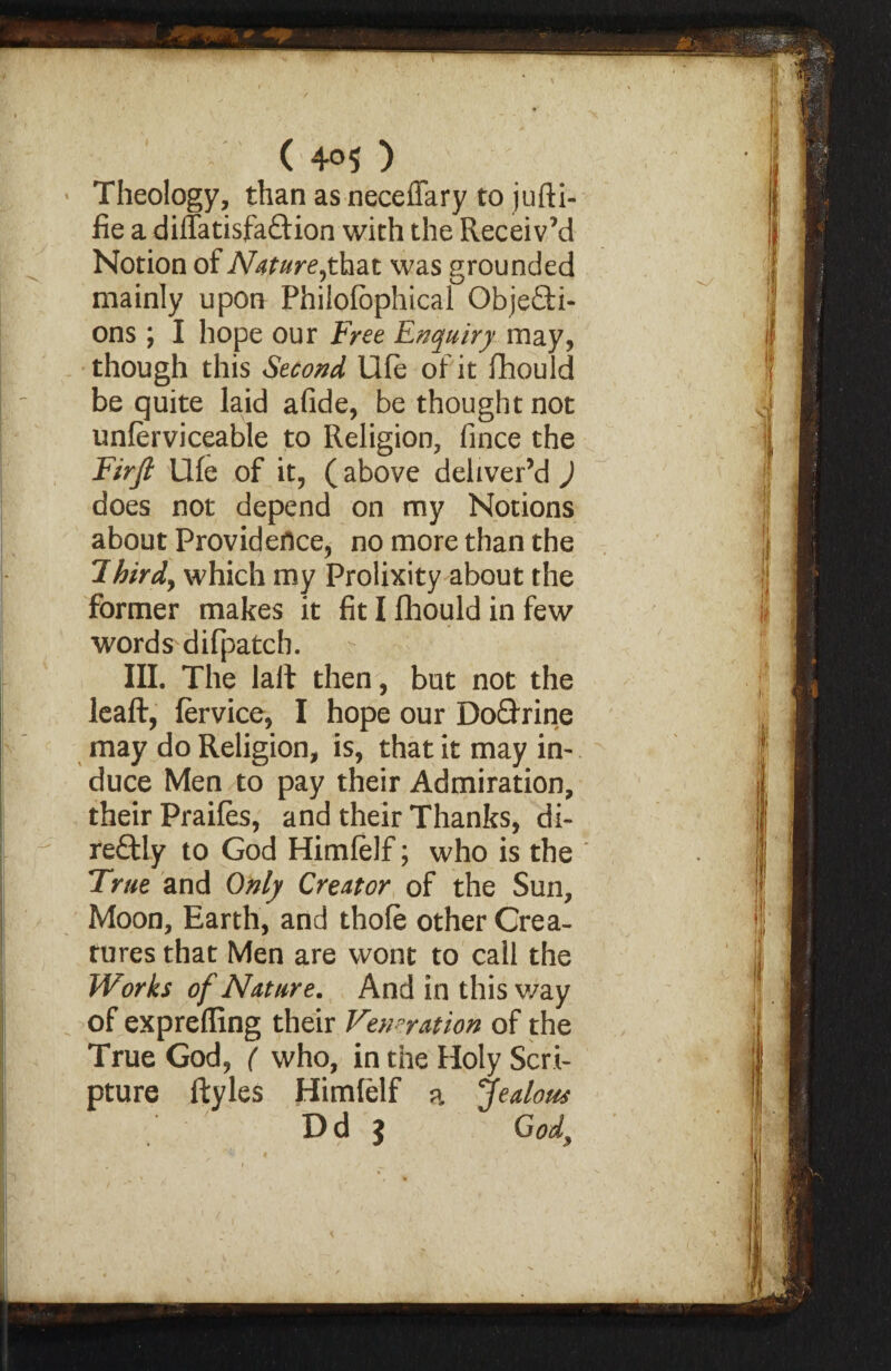 Theology, than as neceflary to jufti- fie a diflatisfaftion with the Receiv’d Notion of Natureyhat was grounded mainly upon Philofophical Objefti- ons; I hope our Free Enquiry may, though this Second Ufe of it fhould be quite laid afide, be thought not unferviceable to Religion, fince the Firjl Ufe of it, (above deliver’d ) does not depend on my Notions about Providence, no more than the lbirdy which my Prolixity about the former makes it fit I fhould in few words difpatch. - , III. The lalt then, but not the leaft, fervice, I hope our Do&rine may do Religion, is, that it may in¬ duce Men to pay their Admiration, their Praifes, and their Thanks, di¬ rectly to God Himlelf; who is the True and Only Creator of the Sun, Moon, Earth, and thofe other Crea¬ tures that Men are wont to call the Works of Nature. And in this way of exprefling their Veneration of the True God, ( who, in the Holy Scri¬ pture ftyles Himfelf a Jealous / Dd $ God,