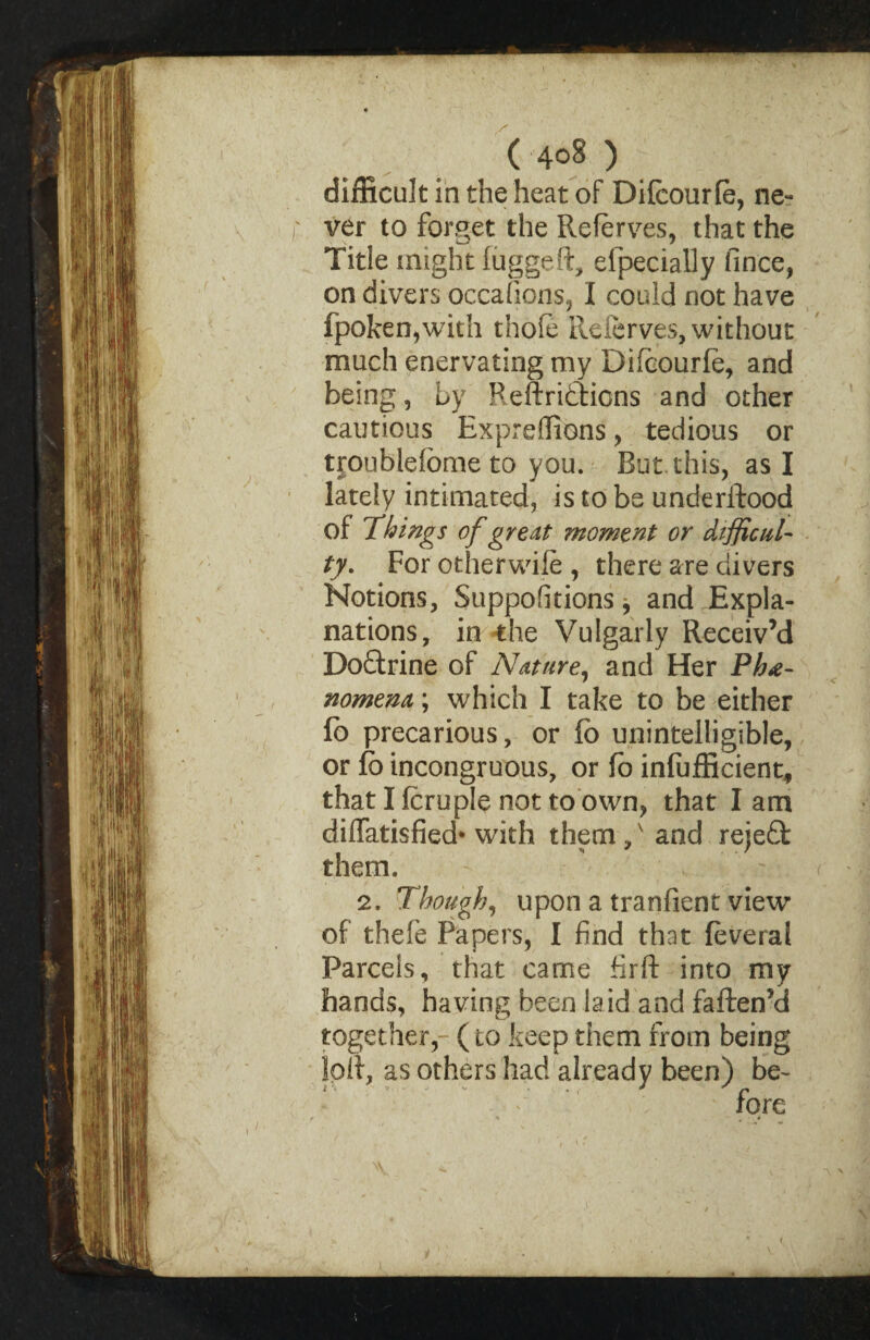 difficult in the heat of Difcourle, ne¬ ver to forget the Referves, that the Title might fuggeft, efpecially fince, on divers occafions, I could not have fpoken,with thole Referves, without much enervating my Dificourfe, and being, Ly Reftrifctions and other cautious Expreffions, tedious or troublefome to you. But this, as I lately intimated, is to be understood of Things of great moment or difficul¬ ty. For otherwife , there are divers Notions, Suppodtions j and Expla¬ nations, in the Vulgarly Receiv’d Dodtrine of Nature, and Her Phe¬ nomena ; which I take to be either fo precarious, or fo unintelligible, or fb incongruous, or fo inefficient, that I feruple not to own, that lam diffatisfied* with them / and reiedt them. 2. Though, upon a tranfient view of theie Papers, I find that (everal Parcels, that came firft into my hands, having been laid and faften’d together, (to keep them from being IpR, as others had already been) be-