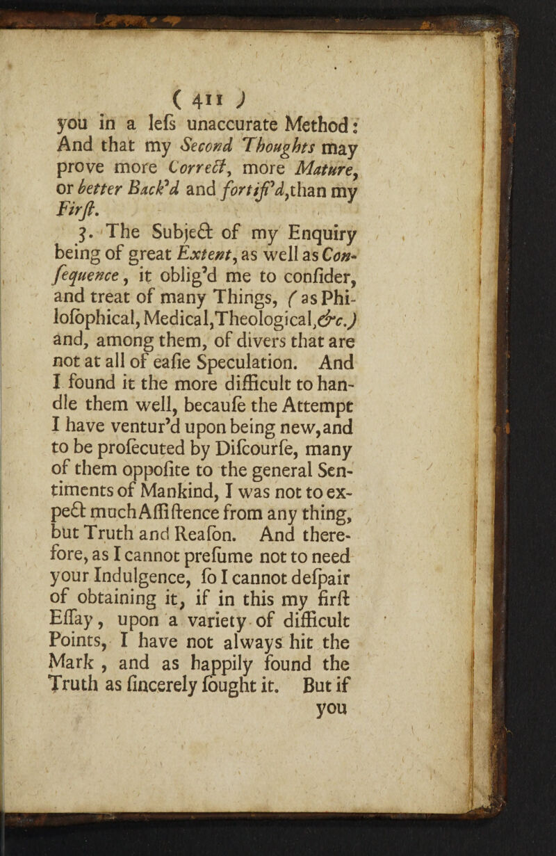 ( / ( 4” ) you in a lefs unaccurate Method: And that my Second Thoughts may prove more Correct, more Mature, or better Backed and fortiji'd}than my Firft. 3. The Subject of my Enquiry being of great Extent, as well as Con- fequence, it oblig’d me to confider, and treat of many Things, ( as Phi- lofophical, Medical,TheologicafeKj and, among them, of divers that are not at all of eafie Speculation. And I found it the more difficult to han¬ dle them well, becaule the Attempt I have ventur’d upon being new,and to be prolecuted by Dilcourfe, many of them oppolite to the general Sen¬ timents of Mankind, I was not to ex- pe£f much Afliftence from any thing, but Truth and Reafon. And there¬ fore, as I cannot prefume not to need your Indulgence, fo I cannot defpair of obtaining it, if in this my firft Effay, upon a variety of difficult Points, I have not always hit the Mark , and as happily found the Truth as fincerely fought it. But if you