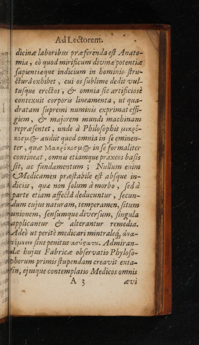 uade AdLectorent.- . i| dicine laboribus preeferenda eff Anata- !| za, e0 quod mirificum divine potentie 33 fapientieque indicium im bominis: ftru- à Gurdexbibet , cui os [ublime dedit vul- | fufaue ercttos , à» ommia [ic artificiose | contexuit corpori: lineamenta , ut qua- | dratam [upremi numinis exprimat effi- | giems, Qv majorem mundi machinam repre fentet , unde à Pbilofopbizs piwoc- | xoc C» audüt quod omnia in. [e eminen- M fer , que Maxetuo p Qr in fe formaliter (IW contineat , omms etiamque praxeos bafis Ad fft, ac fundamentum 5. INulum enim 3 CMedicamen pre[labile eff ab[aue in- f diciss , qu&amp; non folum à morbo , feda v parte etiam affecld deducuntur , fecun- vadum cujus naturam, ternperamen, [itur Wnionem, fen[umque drver[um, fingula Wpplcantur (p alterantur remedia. |Muddeü ut perito medicari mintraled, a Y i Mrépvetv [rit penitus acismau. Admiran- Wee bujus Fabrice ob[ervatio Pbylofo- nbborum primis [[Tupendam creavit exta- a zn, ejusque contemplatio Medicos omnis A 3 Cui